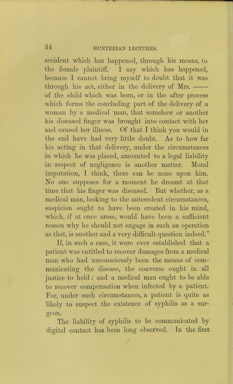 accident which, has happened, through his means, to the female plaintiff. I say which has happened, because I cannot bring myself to doubt that it was through his act, either in the delivery of Mrs. of the child which was born, or in the after process which forms the concluding part of the delivery of a woman by a medical man, that somehow or another his diseased finger was brought into contact with her and caused her illness. Of that I think you would in the end have had very little doubt. As to how far his acting in that delivery, under the circumstances in which he was placed, amounted to a legal liability in respect of negligence is another matter. Moral imputation, I think, there can be none upon him. No one supposes for a moment he dreamt at that time that his finger was diseased. But whether, as a medical man, looking to the antecedent circumstances, suspicion ought to have been created in his mind, which, if at once arose, would have been a sufficient reason why he should not engage in such an operation as that, is another and a very difficult question indeed.” If, in such a case, it were ever established that a patient was entitled to recover damages from a medical man who had unconsciously been the means of com- municating the disease, the converse ought in all justice to hold; and a medical man ought to be able to recover compensation when infected by a patient. For, under such circumstances, a patient is quite as likely to suspect the existence of syphilis as a sur- geon. The liability of syphilis to be communicated by digital contact has been long observed. In the first