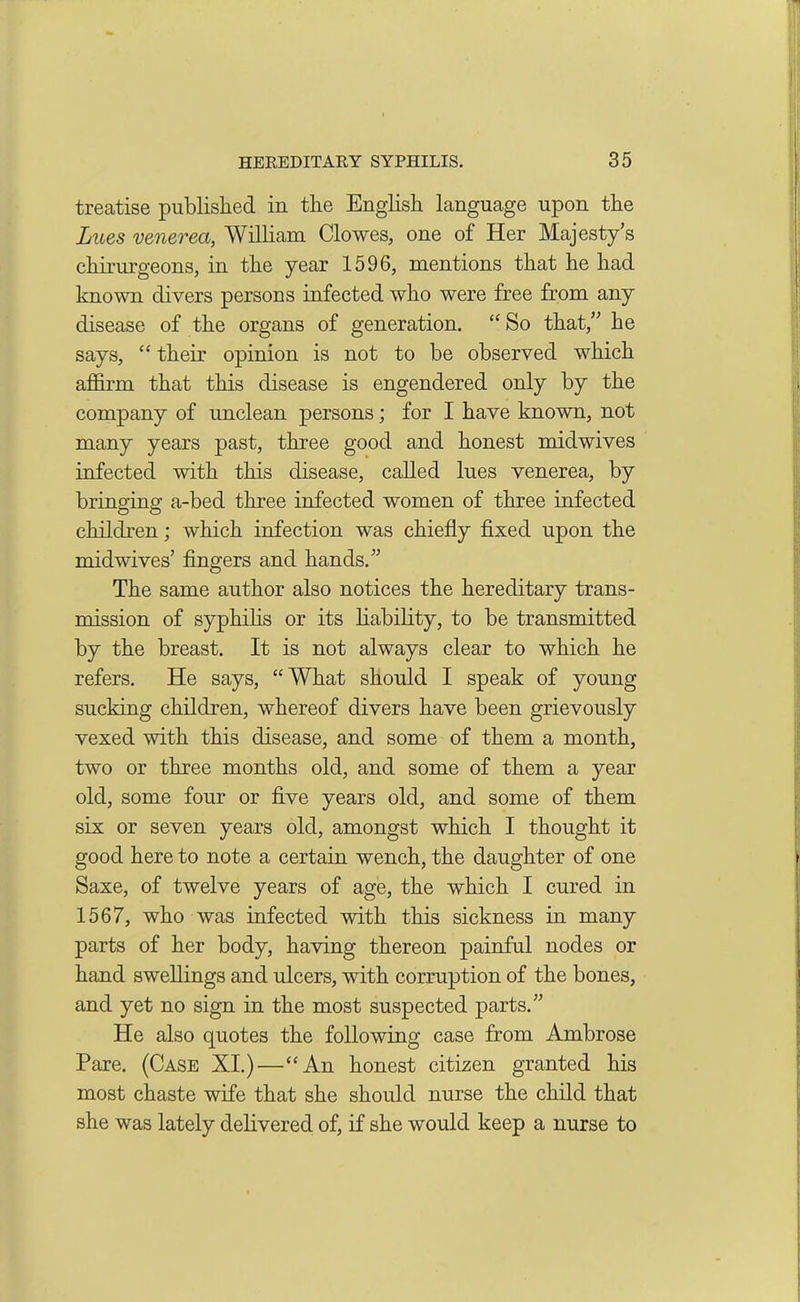 treatise published in the English language upon the Lues venerea, William Clowes, one of Her Majesty’s chirurgeons, in the year 1596, mentions that he had known divers persons infected who were free from any disease of the organs of generation. “So that,” he says, “ their opinion is not to be observed which affirm that this disease is engendered only by the company of unclean persons; for I have known, not many years past, three good and honest midwives infected with this disease, called lues venerea, by bringing a-bed three infected women of three infected children; which infection was chiefly fixed upon the midwives’ fingers and hands.” The same author also notices the hereditary trans- mission of syphilis or its liability, to be transmitted by the breast. It is not always clear to which he refers. He says, “What should I speak of young sucking children, whereof divers have been grievously vexed with this disease, and some of them a month, two or three months old, and some of them a year old, some four or five years old, and some of them six or seven years old, amongst which I thought it good here to note a certain wench, the daughter of one Saxe, of twelve years of age, the which I cured in 1567, who was infected with this sickness in many parts of her body, having thereon painful nodes or hand swellings and ulcers, with corruption of the bones, and yet no sign in the most suspected parts.” He also quotes the following case from Ambrose Pare. (Case XI.)—“An honest citizen granted his most chaste wife that she should nurse the child that she was lately delivered of, if she would keep a nurse to