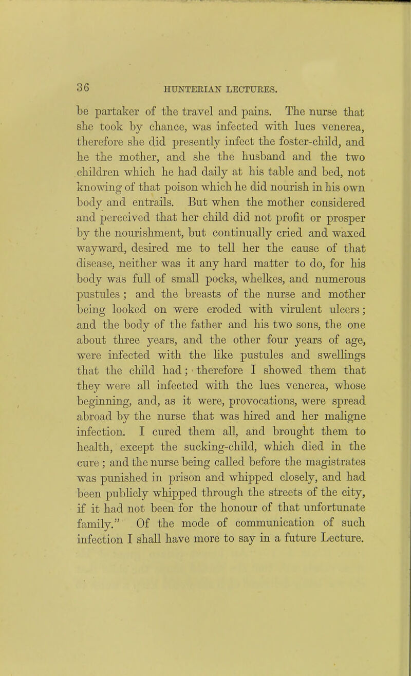 be partaker of the travel and pains. The nurse that she took by chance, was infected with lues venerea, therefore she did presently infect the foster-child, and he the mother, and she the husband and the two children which he had daily at his table and bed, not knowing of that poison which he did nourish in his own body and entrails. But when the mother considered and perceived that her child did not profit or prosper by the nourishment, but continually cried and waxed wayward, desired me to tell her the cause of that disease, neither was it any hard matter to do, for his body was full of small pocks, whelkes, and numerous pustules ; and the breasts of the nurse and mother being looked on were eroded with virulent ulcers; and the body of the father and his two sons, the one about three years, and the other four years of age, were infected with the like pustules and swellings that the child had; therefore I showed them that they were all infected with the lues venerea, whose beginning, and, as it were, provocations, were spread abroad by the nurse that was hired and her maligne infection. I cured them all, and brought them to health, except the sucking-child, which died in the cure ; and the nurse being called before the magistrates was punished in prison and whipped closely, and had been publicly whipped through the streets of the city, if it had not been for the honour of that unfortunate family.’’ Of the mode of communication of such infection I shall have more to say in a future Lecture.