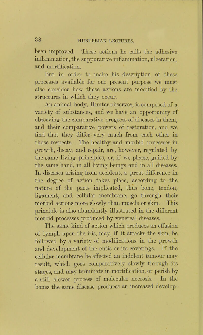 been improved. These actions he calls the adhesive inflammation, the suppurative inflammation, ulceration, and mortification. But in order to make his description of these processes available for our present purpose we must also consider how these actions are modified by the structures in which they occur. An animal body, Hunter observes, is composed of a variety of substances, and we have an opportunity of observing the comparative progress of diseases in them, and their comparative powers of restoration, and we find that they differ very much from each other in those respects. The healthy and morbid processes in growth, decay, and repair, are, however, regulated by the same living principles, or, if we please, guided by the same hand, in all living beings and in all diseases. In diseases arising from accident, a great difference in the degree of action takes place, according to the nature of the parts implicated, thus bone, tendon, ligament, and cellular membrane, go through their morbid actions more slowly than muscle or skin. This principle is also abundantly illustrated in the different morbid processes produced by venereal diseases. The same kind of action which produces an effusion of lymph upon the iris, may, if it attacks the skin, be followed by a variety of modifications in the growth and development of the cutis or its coverings. If the cellular membrane be affected an indolent tumour may result, which goes comparatively slowly through its stages, and may terminate in mortification, or perish by a still slower process of molecular necrosis. In the bones the same disease produces an increased develop-