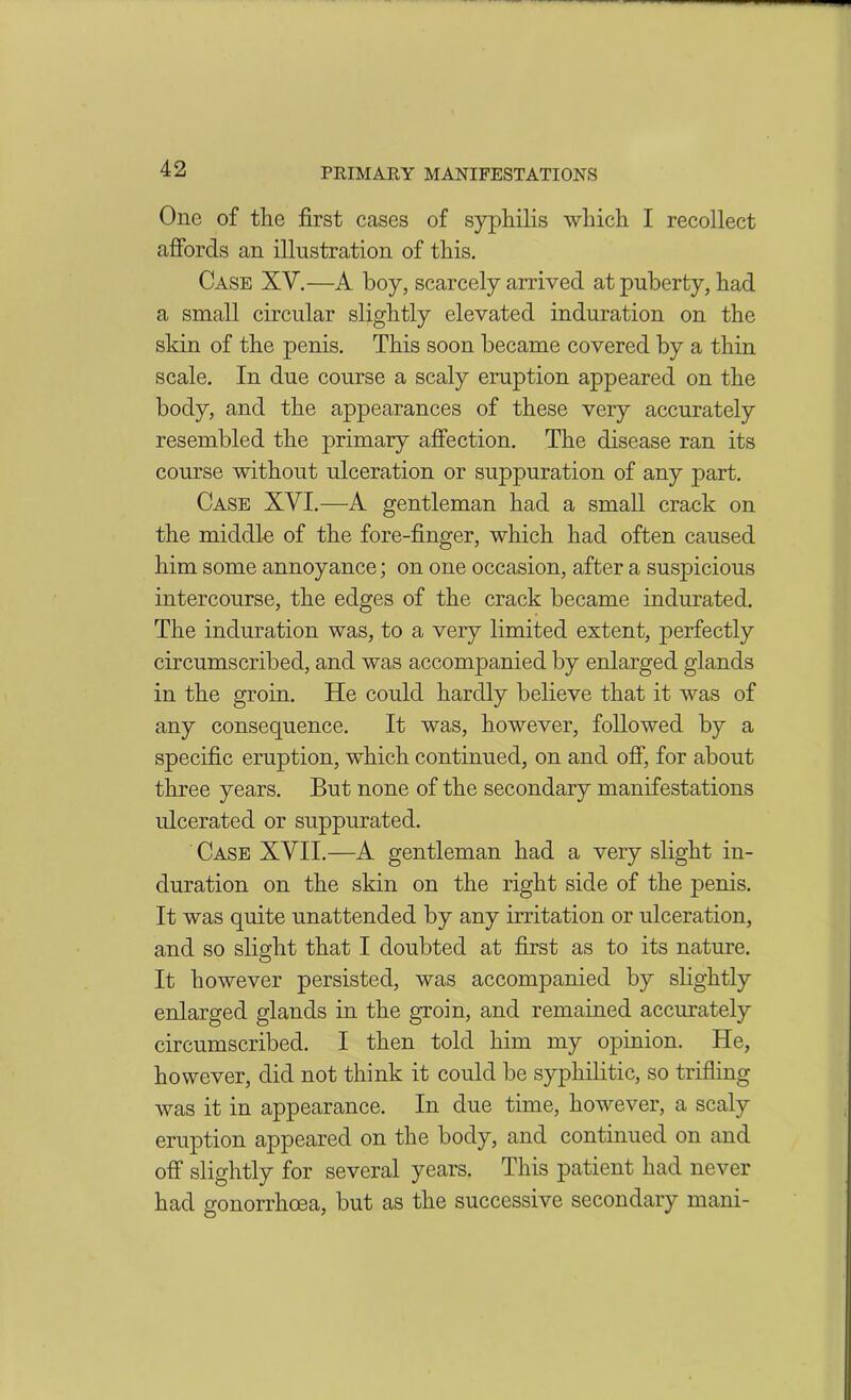 One of the first cases of syphilis which I recollect affords an illustration of this. Case XV.—A boy, scarcely arrived at puberty, had a small circular slightly elevated induration on the skin of the penis. This soon became covered by a thin scale. In due course a scaly eruption appeared on the body, and the appearances of these very accurately resembled the primary affection. The disease ran its course without ulceration or suppuration of any part. Case XVI.—A gentleman had a small crack on the middle of the fore-finger, which had often caused him some annoyance; on one occasion, after a suspicious intercourse, the edges of the crack became indurated. The induration was, to a very limited extent, perfectly circumscribed, and was accompanied by enlarged glands in the groin. He could hardly believe that it was of any consequence. It was, however, followed by a specific eruption, which continued, on and off, for about three years. But none of the secondary manifestations ulcerated or suppurated. Case XVII.—A gentleman had a very slight in- duration on the skin on the right side of the penis. It was quite unattended by any irritation or ulceration, and so slight that I doubted at first as to its nature. It however persisted, was accompanied by slightly enlarged glands in the groin, and remained accurately circumscribed. I then told him my opinion. He, however, did not think it could be syphilitic, so trifling was it in appearance. In due time, however, a scaly eruption appeared on the body, and continued on and off slightly for several years. This patient had never had gonorrhoea, but as the successive secondary mani-