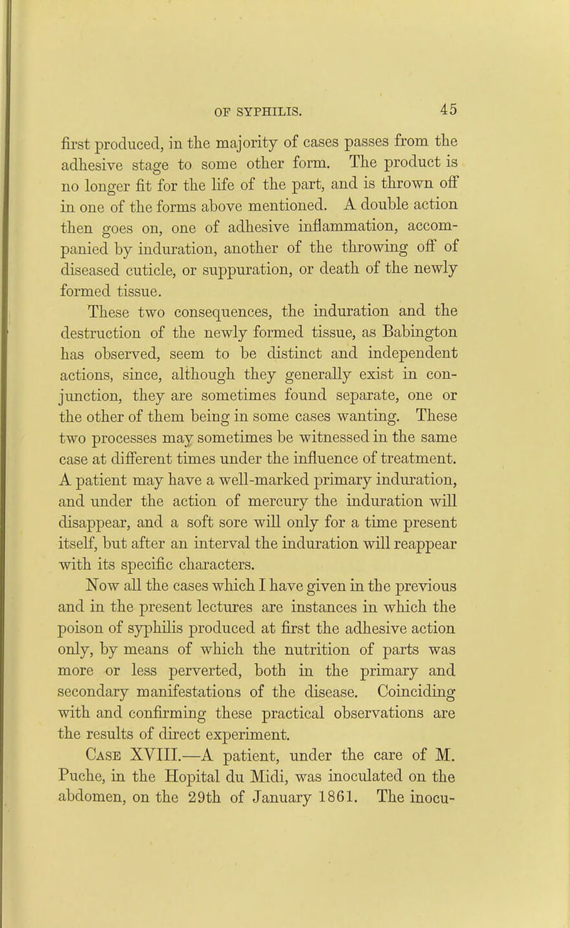 first produced, in the majority of cases passes from the adhesive stage to some other form. The product is no longer fit for the life of the part, and is thrown off in one of the forms above mentioned. A double action then goes on, one of adhesive inflammation, accom- panied by induration, another of the throwing off of diseased cuticle, or suppuration, or death of the newly formed tissue. These two consequences, the induration and the destruction of the newly formed tissue, as Babington has observed, seem to be distinct and independent actions, since, although they generally exist in con- junction, they are sometimes found separate, one or the other of them being in some cases wanting. These two processes may sometimes be witnessed in the same case at different times under the influence of treatment. A patient may have a well-marked primary induration, and under the action of mercury the induration will disappear, and a soft sore will only for a time present itself, but after an interval the induration will reappear with its specific characters. Now all the cases which I have given in the previous and in the present lectures are instances in which the poison of syphilis produced at first the adhesive action only, by means of which the nutrition of parts was more or less perverted, both in the primary and secondary manifestations of the disease. Coinciding with and confirming these practical observations are the results of direct experiment. Case XVIII.—A patient, under the care of M. Puche, in the Hopital du Midi, was inoculated on the abdomen, on the 29th of January 1861. The inocu-