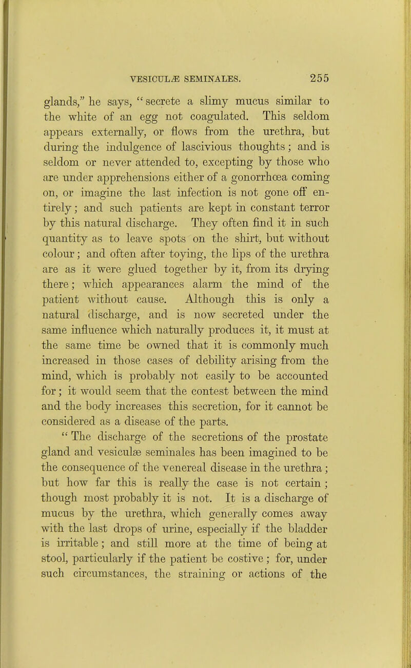 glands,” lie says, “ secrete a slimy mucus similar to the white of an egg not coagulated. This seldom appears externally, or flows from the urethra, but during the indulgence of lascivious thoughts; and is seldom or never attended to, excepting by those who are under apprehensions either of a gonorrhoea coming on, or imagine the last infection is not gone off en- tirely ; and such patients are kept in constant terror by this natural discharge. They often find it in such quantity as to leave spots on the shirt, but without colour; and often after toying, the lips of the urethra are as it were glued together by it, from its drying there; which ajipearances alarm the mind of the patient without cause. Although this is only a natural discharge, and is now secreted under the same influence which naturally produces it, it must at the same time be owned that it is commonly much increased in those cases of debility arising from the mind, which is probably not easily to be accounted for; it would seem that the contest between the mind and the body increases this secretion, for it cannot be considered as a disease of the parts. “ The discharge of the secretions of the prostate gland and vesiculse seminales has been imagined to be the consequence of the venereal disease in the urethra; but how far this is really the case is not certain ; though most probably it is not. It is a discharge of mucus by the urethra, which generally comes away with the last drops of urine, especially if the bladder is irritable; and still more at the time of being at stool, particularly if the patient be costive ; for, under such circumstances, the straining or actions of the