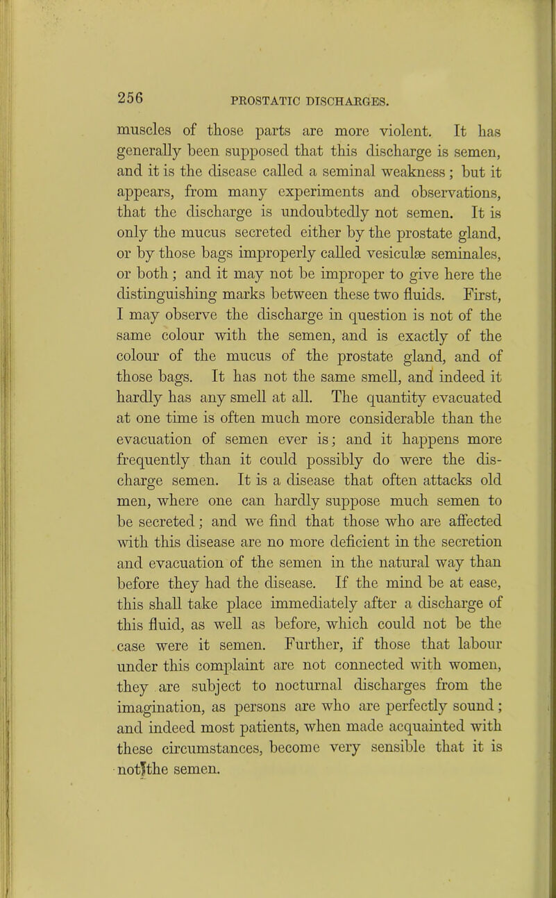 muscles of those parts are more violent. It has generally been supposed that this discharge is semen, and it is the disease called a seminal weakness ; but it appears, from many experiments and observations, that the discharge is undoubtedly not semen. It is only the mucus secreted either by the prostate gland, or by those bags improperly called vesiculse seminales, or both; and it may not be improper to give here the distinguishing marks between these two fluids. First, I may observe the discharge in question is not of the same colour with the semen, and is exactly of the colour of the mucus of the prostate gland, and of those bags. It has not the same smell, and indeed it hardly has any smell at all. The quantity evacuated at one time is often much more considerable than the evacuation of semen ever is; and it happens more frequently than it could possibly do were the dis- charge semen. It is a disease that often attacks old men, where one can hardly suppose much semen to be secreted; and we find that those who are affected with this disease are no more deficient in the secretion and evacuation of the semen in the natural way than before they had the disease. If the mind be at ease, this shall take place immediately after a discharge of this fluid, as well as before, which could not be the case were it semen. Further, if those that labour under this complaint are not connected with women, they are subject to nocturnal discharges from the imagination, as persons are who are perfectly sound; and indeed most patients, when made acquainted with these circumstances, become very sensible that it is notfthe semen.