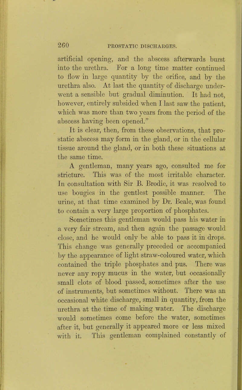 2G0 artificial opening, ancl the abscess afterwards burst into the urethra. For a long time matter continued to flow in large quantity by the orifice, and by the urethra also. At last the quantity of discharge under- went a sensible but gradual diminution. It had not, however, entirely subsided when I last saw the patient, which was more than two years from the period of the abscess having been opened.” It is clear, then, from these observations, that pro- static abscess may form in the gland, or in the cellular tissue around the gland, or in both these situations at the same time. A gentleman, many years ago, consulted me for stricture. This was of the most irritable character. In consultation with Sir B. Brodie, it was resolved to use bougies in the gentlest possible manner. The urine, at that time examined by Dr. Beale, was found to contain a very large proportion of phosphates. Sometimes this gentleman would pass his water in a very fair stream, and then again the passage would close, and he would only be able to pass it in drops. This change was generally preceded or accompanied by the appearance of light straw-coloured water, which contained the triple phosphates and pus. There was never any ropy mucus in the water, but occasionally small clots of blood passed, sometimes after the use of instruments, but sometimes without. There was an occasional white discharge, small in quantity, from the urethra at the time of making water. The discharge would sometimes come before the water, sometimes after it, but generally it appeared more or less mixed with it. This gentleman complained constantly of