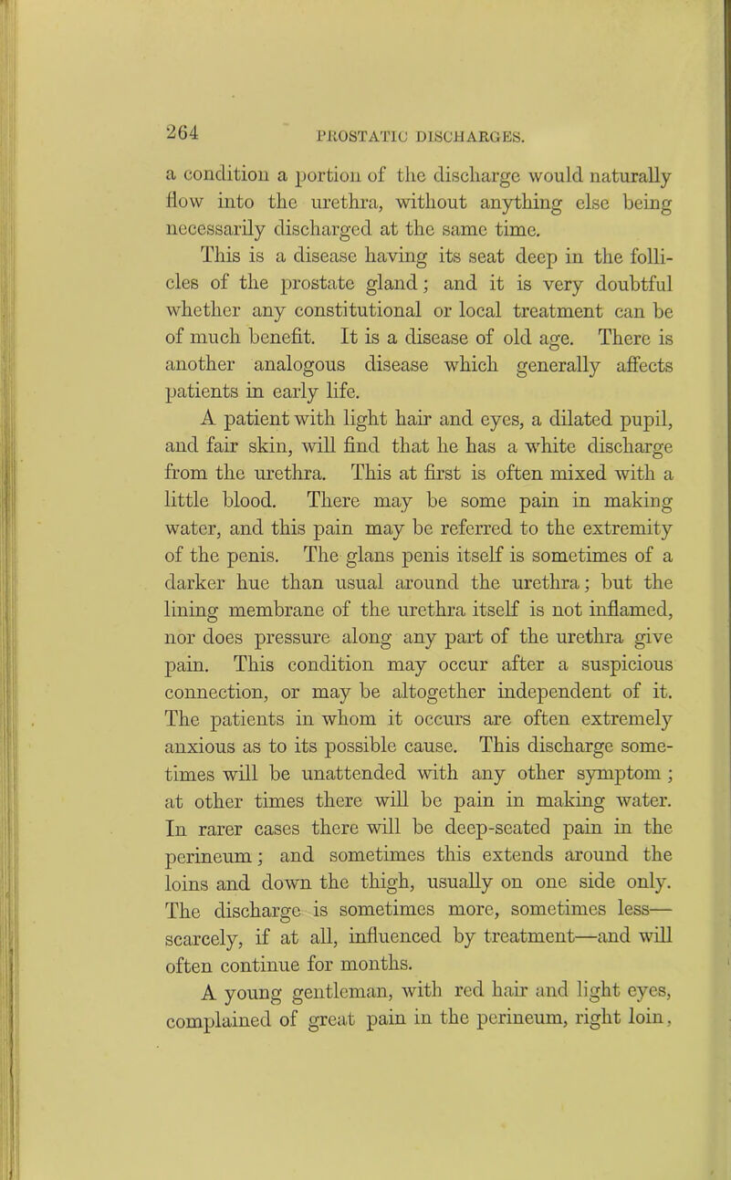 a condition a portion of the discharge would naturally flow into the urethra, without anything else being necessarily discharged at the same time. This is a disease having its seat deep in the folli- cles of the prostate gland; and it is very doubtful whether any constitutional or local treatment can be of much benefit. It is a disease of old aim. There is CD another analogous disease which generally affects patients in early life. A patient with light hair and eyes, a dilated pupil, and fair skin, will find that he has a white discharge from the urethra. This at first is often mixed with a little blood. There may be some pain in making water, and this pain may be referred to the extremity of the penis. The glans penis itself is sometimes of a darker hue than usual around the urethra; but the lining membrane of the urethra itself is not inflamed, nor does pressure along any part of the urethra give pain. This condition may occur after a suspicious connection, or may be altogether independent of it. The patients in whom it occurs are often extremely anxious as to its possible cause. This discharge some- times will be unattended with any other symptom ; at other times there will be pain in making water. In rarer cases there will be deep-seated pain in the perineum; and sometimes this extends around the loins and down the thigh, usually on one side only. The discharge is sometimes more, sometimes less— scarcely, if at all, influenced by treatment—and will often continue for months. A young gentleman, with red hair and light eyes, complained of great pain in the perineum, right loin,