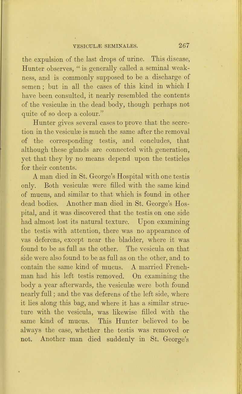 the expulsion of the last drops of urine. This disease, Hunter observes, “ is generally called a seminal weak- ness, and is commonly supposed to be a discharge of semen; but in all the cases of this kind in which I have been consulted, it nearly resembled the contents of the vesiculse in the dead body, though perhaps not quite of so deep a colour.” Hunter gives several cases to prove that the secre- tion in the vesiculse is much the same after the removal of the corresponding testis, and concludes, that although these glands are connected with generation, yet that they by no means depend upon the testicles for their contents. A man died in St. George’s Hospital with one testis only. Both vesiculse were filled with the same kind of mucus, and similar to that which is found in other dead bodies. Another man died in St. George’s Hos- pital, and it was discovered that the testis on one side had almost lost its natural texture. Upon examining the testis with attention, there was no appearance of vas deferens, except near the bladder, where it was found to be as full as the other. The vesicula on that side were also found to be as full as on the other, and to contain the same kind of mucus. A married French- man had his left testis removed. On examining the body a year afterwards, the vesiculse were both found nearly full; and the vas deferens of the left side, where it lies along this bag, and where it has a similar struc- ture with the vesicula, was likewise filled with the same kind of mucus. This Hunter believed to be always the case, whether the testis was removed or not. Another man died suddenly in St. George’s