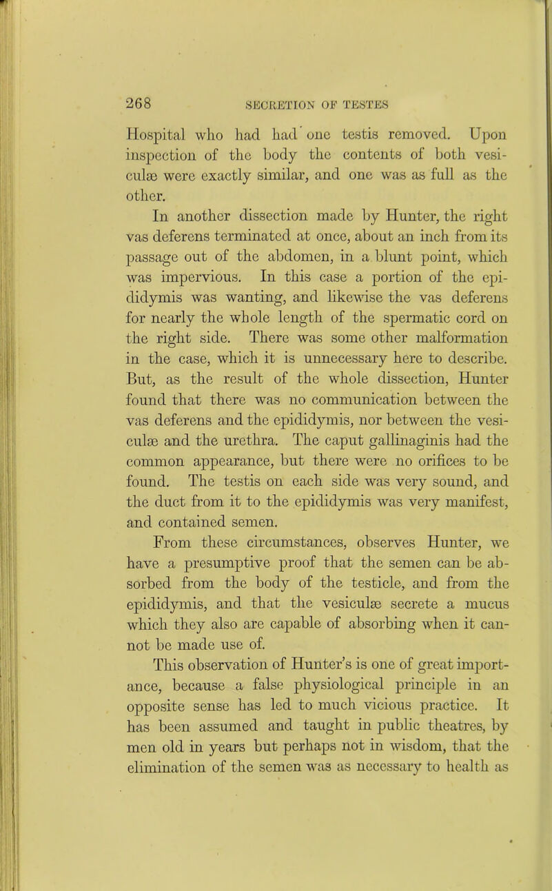 Hospital who had had one testis removed. Upon inspection of the body the contents of both vesi- cnlse were exactly similar, and one was as full as the other. In another dissection made by Hunter, the right vas deferens terminated at once, about an inch from its passage out of the abdomen, in a blunt point, which was impervious. In this case a portion of the epi- didymis was wanting, and likewise the vas deferens for nearly the whole length of the spermatic cord on the right side. There was some other malformation in the case, which it is unnecessary here to describe. But, as the result of the whole dissection, Hunter found that there was no communication between the vas deferens and the epididymis, nor between the vesi- culse and the urethra. The caput gallinaginis had the common appearance, but there were no orifices to be found. The testis on each side was very sound, and the duct from it to the epididymis was very manifest, and contained semen. From these circumstances, observes Hunter, we have a presumptive proof that the semen can be ab- sorbed from the body of the testicle, and from the epididymis, and that the vesiculse secrete a mucus which they also are capable of absorbing when it can- not be made use of. This observation of Hunter’s is one of great import- ance, because a false physiological principle in an opposite sense has led to much vicious practice. It has been assumed and taught in public theatres, by men old in years but perhaps not in wisdom, that the elimination of the semen was as necessary to health as