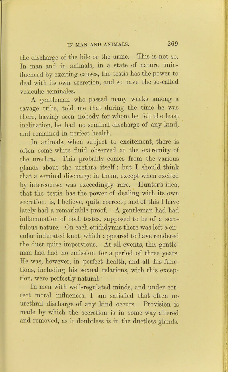 the discharge of the bile or the urine. This is not so. In man and in animals, in a state of nature unin- fluenced by exciting causes, the testis has the power to deal with its own secretion, and so have the so-called vesiculse seminales. A gentleman who passed many weeks among a savage tribe, told me that during the time he was there, having seen nobody for whom he felt the least inclination, he had no seminal discharge of any kind, and remained in perfect health. In animals, when subject to excitement, there is often some white fluid observed at the extremity of the urethra. This probably comes from the various glands about the urethra itself; but I should think that a seminal discharge in them, except when excited by intercourse, was exceedingly rare. Hunter’s idea, that the testis has the power of dealing with its own secretion, is, I believe, quite correct; and of this I have lately had a remarkable proof. A gentleman had had inflammation of both testes, supposed to be of a scro- fulous nature. On each epididymis there was left a cir- cular indurated knot, which appeared to have rendered the duct quite impervious. At all events, this gentle- man had had no emission for a period of three years. He was, however, in perfect health, and all his func- tions, including his sexual relations, with this excep- tion, were perfectly natural. In men with well-regulated minds, and under cor- rect moral influences, I am satisfied that often no urethral discharge of any kind occurs. Provision is made by which the secretion is in some way altered and removed, as it doubtless is in the ductless glands. O