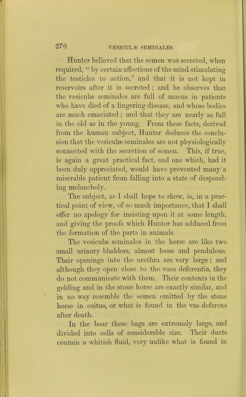 Hunter believed that the semen was secreted, when required, “ by certain affections of the mind stimulating the testicles to action,” and that it is not kept in reservoirs after it is secreted; and he observes that the vesiculse seminales are full of mucus in patients who have died of a lingering disease, and whose bodies are much emaciated; and that they are nearly as full in the old as in the young. From these facts, derived from the human subject, Hunter deduces the conclu- sion that the vesiculse seminales are not physiologically connected with the secretion of semen. This, if true, is again a great practical fact, and one which, had it been duly appreciated, would have prevented many a miserable patient from falling into a state of despond- ing melancholy. The subject, as I shall hope to show, is, in a prac- tical point of view, of so much importance, that I shall offer no apology for insisting upon it at some length, and giving the proofs which Hunter has adduced from the formation of the parts in animals. The vesiculse seminales in the horse are like two small urinary bladders, almost loose and pendulous. Their openings into the urethra are very large; and although they open close to the vasa deferentia, they do not communicate with them. Their contents in the gelding and in the stone horse are exactly similar, and in no way resemble the semen emitted by the stone horse in coitus, or what is found in the vas deferens after death. In the boar these bags are extremely large, and divided into cells of considerable size. Their ducts contain a whitish fluid, very unlike what is found in
