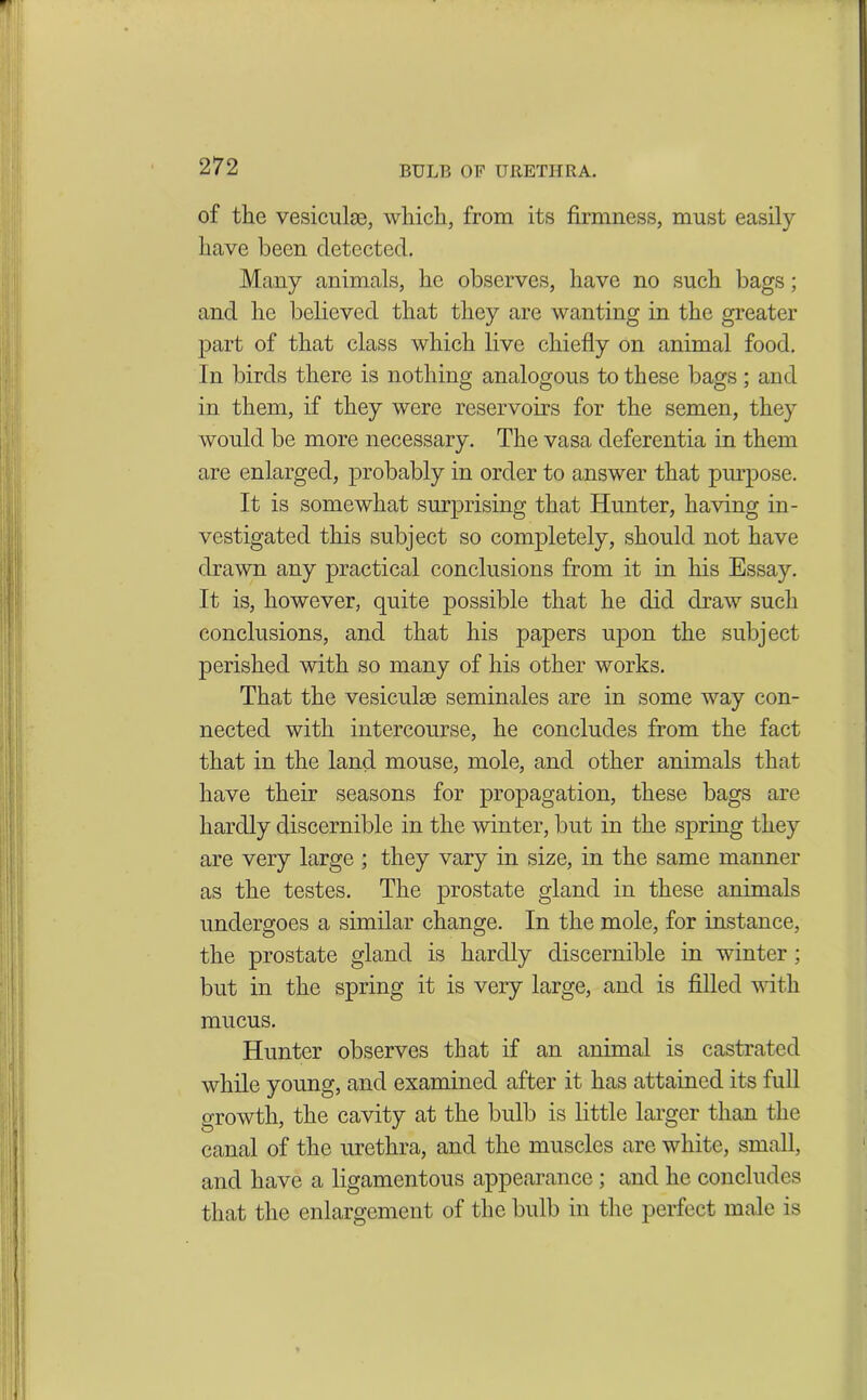 BULB OF URETHRA. of the vesicuke, which, from its firmness, must easily have been detected. Many animals, he observes, have no such bags; and he believed that they are wanting in the greater part of that class which live chiefly on animal food. In birds there is nothing analogous to these bags ; and in them, if they were reservoirs for the semen, they would be more necessary. The vasa deferentia in them are enlarged, probably in order to answer that purpose. It is somewhat surprising that Hunter, having in- vestigated this subject so completely, should not have drawn any practical conclusions from it in his Essay. It is, however, quite possible that he did draw such conclusions, and that his papers upon the subject perished with so many of his other works. That the vesiculae seminales are in some way con- nected with intercourse, he concludes from the fact that in the land mouse, mole, and other animals that have their seasons for propagation, these bags are hardly discernible in the winter, but in the spring they are very large ; they vary in size, in the same manner as the testes. The prostate gland in these animals undergoes a similar change. In the mole, for instance, the prostate gland is hardly discernible in winter ; but in the spring it is very large, and is filled with mucus. Hunter observes that if an animal is castrated while young, and examined after it has attained its full growth, the cavity at the bulb is little larger than the canal of the urethra, and the muscles are white, small, and have a ligamentous appearance ; and he concludes that the enlargement of the bulb in the perfect male is