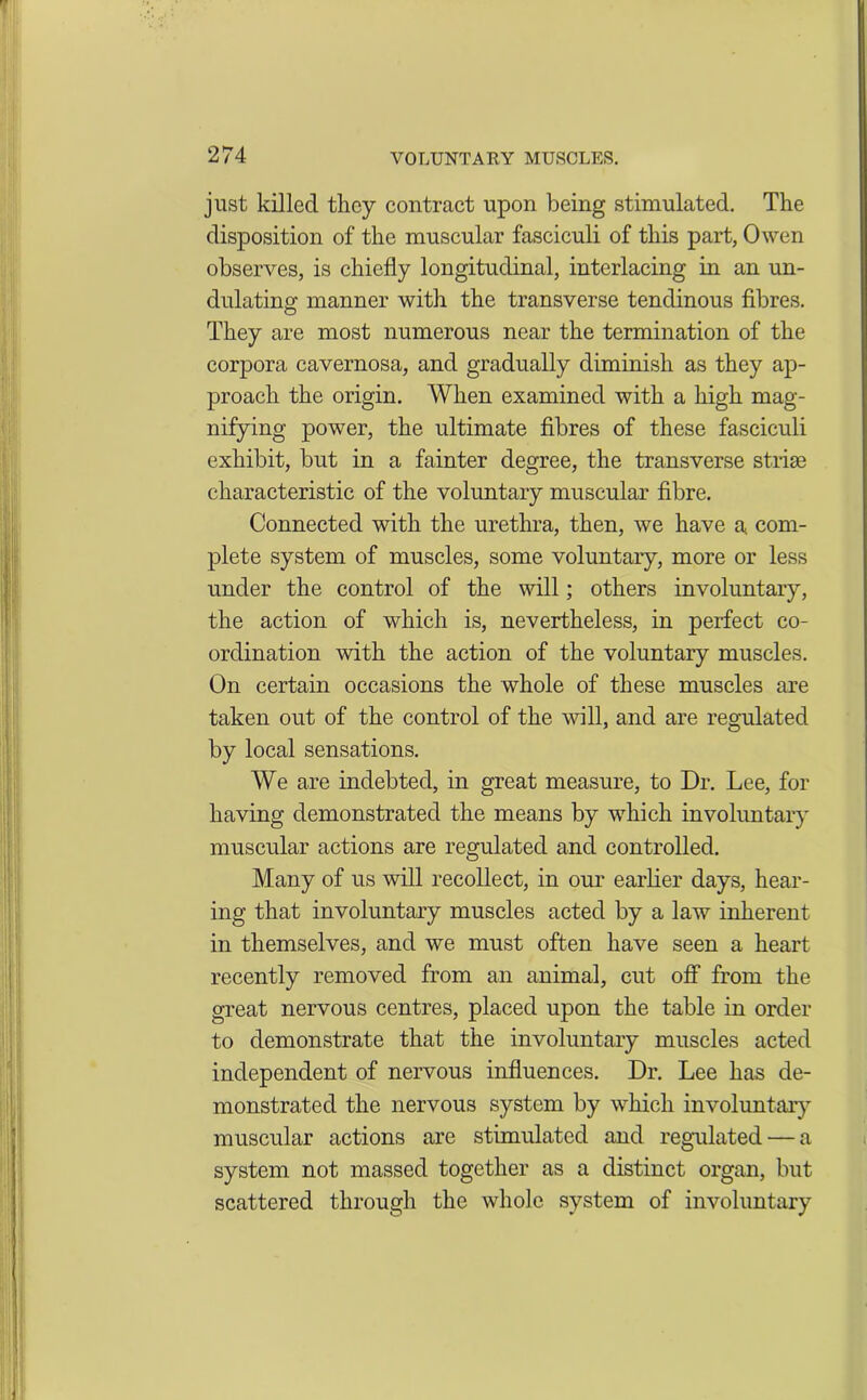 just killed they contract upon being stimulated. The disposition of the muscular fasciculi of this part, Owen observes, is chiefly longitudinal, interlacing in an un- dulating manner with the transverse tendinous fibres. They are most numerous near the termination of the corpora cavernosa, and gradually diminish as they ap- proach the origin. When examined with a high mag- nifying power, the ultimate fibres of these fasciculi exhibit, but in a fainter degree, the transverse striae characteristic of the voluntary muscular fibre. Connected with the urethra, then, we have a com- plete system of muscles, some voluntary, more or less under the control of the will; others involuntary, the action of which is, nevertheless, in perfect co- ordination with the action of the voluntary muscles. On certain occasions the whole of these muscles are taken out of the control of the will, and are regulated by local sensations. We are indebted, in great measure, to Dr. Lee, for having demonstrated the means by which involuntary muscular actions are regulated and controlled. Many of us will recollect, in our earlier days, hear- ing that involuntary muscles acted by a law inherent in themselves, and we must often have seen a heart recently removed from an animal, cut off from the great nervous centres, placed upon the table in order to demonstrate that the involuntary muscles acted independent of nervous influences. Dr. Lee has de- monstrated the nervous system by which involuntary muscular actions are stimulated and regulated — a system not massed together as a distinct organ, but scattered through the whole system of involuntary