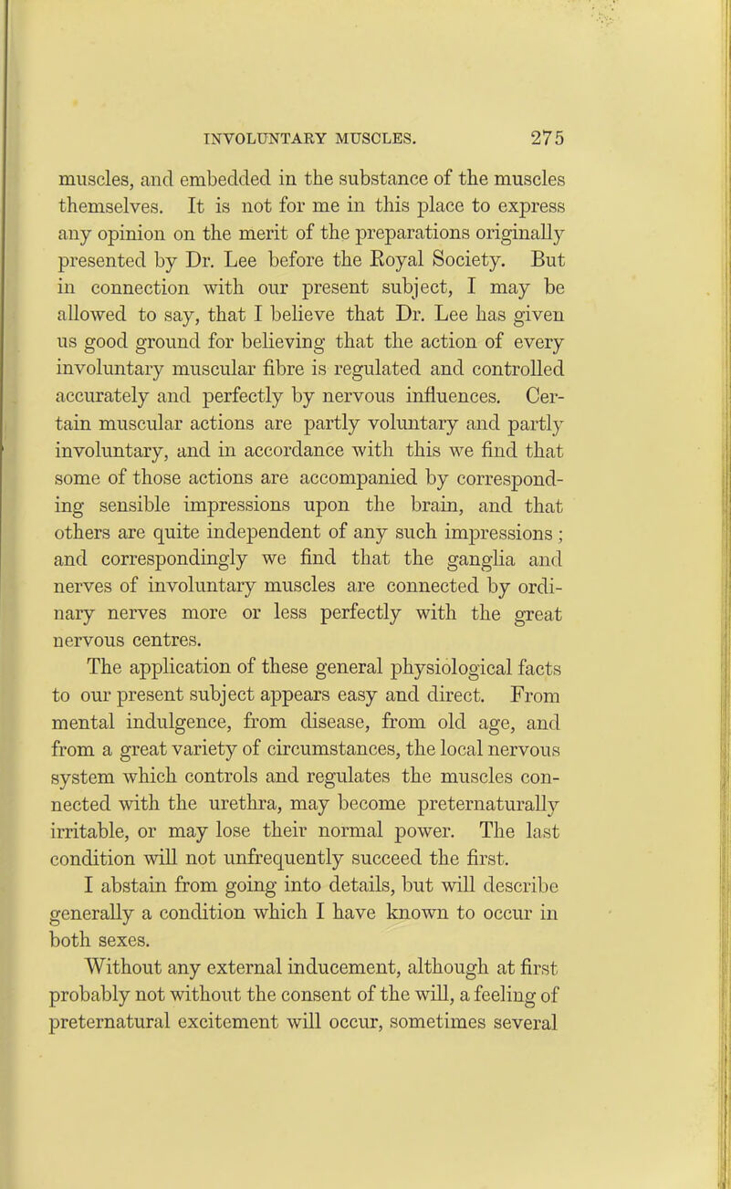 muscles, and embedded in the substance of the muscles themselves. It is not for me in this place to express any opinion on the merit of the preparations originally presented by Dr. Lee before the Eoyal Society. But in connection with our present subject, I may be allowed to say, that I believe that Dr. Lee has given us good ground for believing that the action of every involuntary muscular fibre is regulated and controlled accurately and perfectly by nervous influences. Cer- tain muscular actions are partly voluntary and partly involuntary, and in accordance with this we find that some of those actions are accompanied by correspond- ing sensible impressions upon the brain, and that others are quite independent of any such impressions ; and correspondingly we find that the ganglia and nerves of involuntary muscles are connected by ordi- nary nerves more or less perfectly with the great nervous centres. The application of these general physiological facts to our present subject appears easy and direct. From mental indulgence, from disease, from old age, and from a great variety of circumstances, the local nervous system which controls and regulates the muscles con- nected with the urethra, may become preternaturally irritable, or may lose their normal power. The last condition will not unfrequently succeed the first. I abstain from going into details, but will describe generally a condition which I have known to occur in both sexes. Without any external inducement, although at first probably not without the consent of the will, a feeling of preternatural excitement will occur, sometimes several