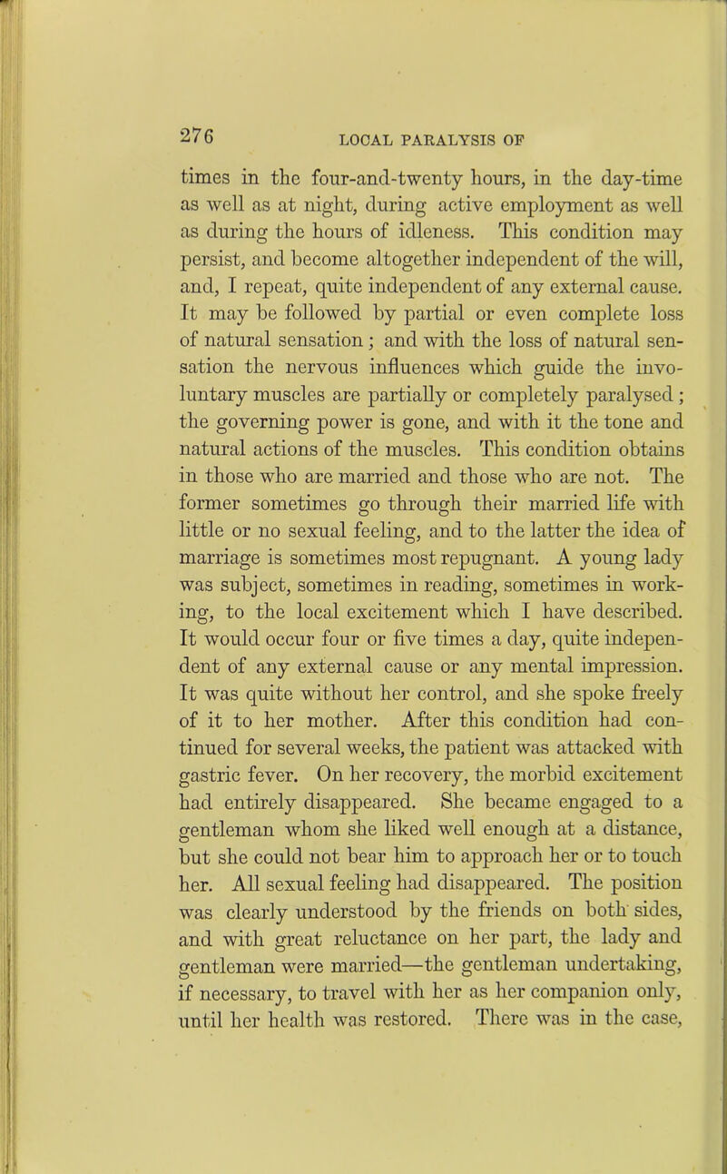 LOCAL PARALYSIS OF times in the fonr-and-twcnty hours, in the day-time as well as at night, during active employment as well as during the hours of idleness. This condition may persist, and become altogether independent of the will, and, I repeat, quite independent of any external cause. It may be followed by partial or even complete loss of natural sensation ; and with the loss of natural sen- sation the nervous influences which guide the invo- luntary muscles are partially or completely paralysed ; the governing power is gone, and with it the tone and natural actions of the muscles. This condition obtains in those who are married and those who are not. The former sometimes go through their married life with little or no sexual feeling, and to the latter the idea of marriage is sometimes most repugnant. A young lady was subject, sometimes in reading, sometimes in work- ing, to the local excitement which I have described. It would occur four or five times a day, quite indepen- dent of any external cause or any mental impression. It was quite without her control, and she spoke freely of it to her mother. After this condition had con- tinued for several weeks, the patient was attacked with gastric fever. On her recovery, the morbid excitement had entirely disappeared. She became engaged to a gentleman whom she liked well enough at a distance, but she could not bear him to approach her or to touch her. All sexual feeling had disappeared. The position was clearly understood by the friends on both sides, and with great reluctance on her part, the lady and gentleman were married—the gentleman undertaking, if necessary, to travel with her as her companion only, until her health was restored. There was in the case,