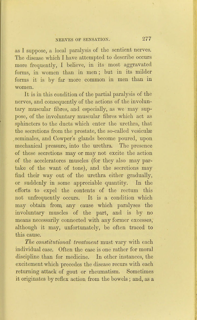NERVES OF SENSATION. 27 7 as I suppose, a local paralysis of the sentient nerves. The disease which I have attempted to describe occurs more frequently, I believe, in its most aggravated forms, in women than in men; but in its milder forms it is by far more common in men than in women. It is in this condition of the partial paralysis of the nerves, and consequently of the actions of the involun- tary muscular fibres, and especially, as we may sup- pose, of the involuntary muscular fibres which act as sphincters to the ducts which enter the urethra, that the secretions from the prostate, the so-called vesiculse .seminales, and Cowper’s glands become poured, upon mechanical pressure, into the urethra. The presence of these secretions may or may not excite the action of the acceleratores muscles (for they also may par- take of the want of tone), and the secretions may find their way out of the urethra either gradually, or suddenly in some appreciable quantity. In the efforts to expel the contents of the rectum this not unfrequently occurs. It is a condition which may obtain from any cause which paralyses the involuntary muscles of the part, and is by no means necessarily connected with any former excesses, although it may, unfortunately, be often traced to this cause. The constitutional treatment must vary with each individual case. Often the case is one rather for moral discipline than for medicine. In other instances, the excitement which precedes the disease recurs with each returning attack of gout or rheumatism. Sometimes it originates by reflex action from the bowels; and, as a