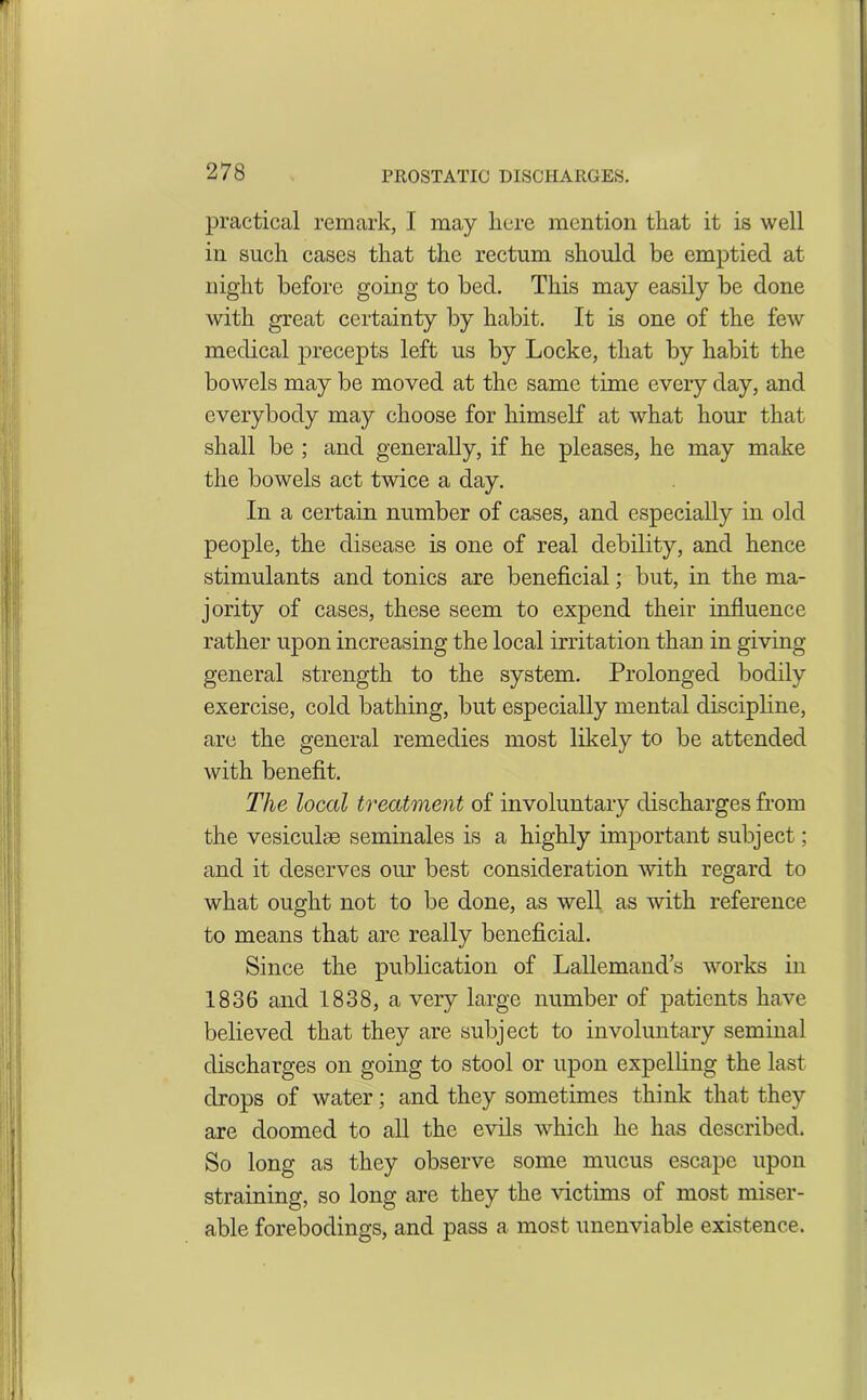 practical remark, I may here mention that it is well in such cases that the rectum should be emptied at night before going to bed. This may easily be done with great certainty by habit. It is one of the few medical precepts left us by Locke, that by habit the bowels may be moved at the same time every day, and everybody may choose for himself at what hour that shall be ; and generally, if he pleases, he may make the bowels act twice a day. In a certain number of cases, and especially in old people, the disease is one of real debility, and hence stimulants and tonics are beneficial; but, in the ma- jority of cases, these seem to expend their influence rather upon increasing the local irritation than in giving general strength to the system. Prolonged bodily exercise, cold bathing, but especially mental discipline, are the general remedies most likely to be attended with benefit. The local treatment of involuntary discharges from the vesiculse seminales is a highly important subject; and it deserves our best consideration with regard to what ought not to be done, as well as with reference to means that are really beneficial. Since the publication of Lallemand’s works in 1836 and 1838, a very large number of patients have believed that they are subject to involuntary seminal discharges on going to stool or upon expelling the last drops of water; and they sometimes think that they are doomed to all the evils which he has described. So long as they observe some mucus escape upon straining, so long are they the victims of most miser- able forebodings, and pass a most unenviable existence.