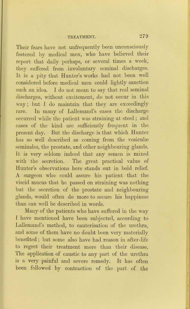 Their fears have not unfrequently been unconsciously fostered by medical men, who have believed their report that daily perhaps, or several times a week, they suffered from involuntary seminal discharges. It is a pity that Hunter’s works had not been well considered before medical men could lightly sanction such an idea. I do not mean to say that real seminal discharges, without excitement, do not occur in this way; but I do maintain that they are exceedingly rare. In many of Lallemand’s cases the discharge occurred while the patient was straining at stool; and cases of the kind are sufficiently frequent in the present day. But the discharge is that which Hunter has so well described as coming from the vesiculse seminales, the prostate, and other neighbouring glands. It is very seldom indeed that any semen is mixed with the secretion. The great practical value of Hunter’s observations here stands out in bold relief. A surgeon who could assure his patient that the viscid mucus that he passed on straining was nothing but the secretion of the prostate and neighbouring glands, would often do more to secure his happiness than can well be described in words. Many of the patients who have suffered in the way I have mentioned have been subjected, according to Lallemand’s method, to cauterisation of the urethra, and some of them have no doubt been very materially benefited; but some also have had reason in after-life to regret their treatment more than their disease. The application of caustic to any part of the urethra is a very painful and severe remedy. It has often been followed by contraction of the part of the