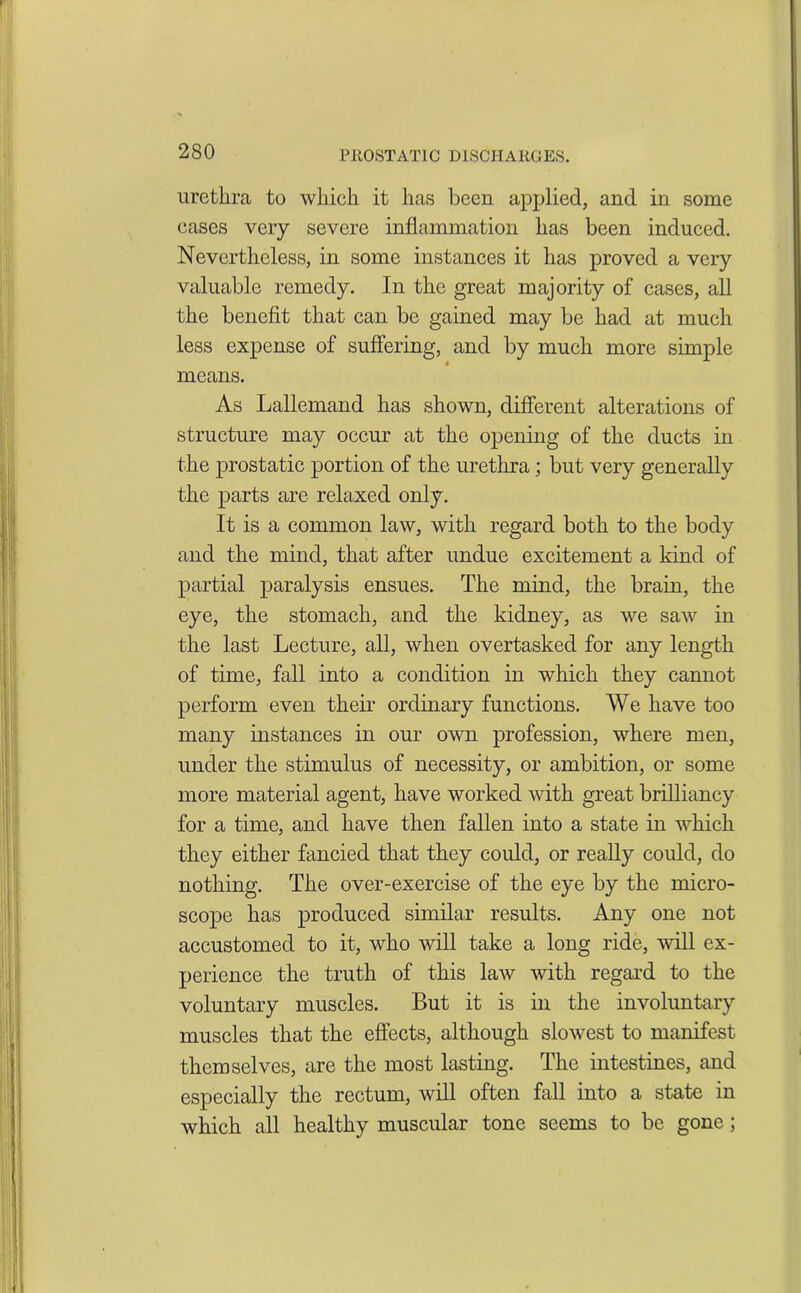 urethra to which it has been applied, and in some cases very severe inflammation has been induced. Nevertheless, in some instances it has proved a very valuable remedy. In the great majority of cases, all the benefit that can be gained may be had at much less expense of suffering, and by much more simple means. As Lallemand has shown, different alterations of structure may occur at the opening of the ducts in the prostatic portion of the urethra; but very generally the parts are relaxed only. It is a common law, with regard both to the body and the mind, that after undue excitement a kind of partial paralysis ensues. The mind, the brain, the eye, the stomach, and the kidney, as we saw in the last Lecture, all, when overtasked for any length of time, fall into a condition in which they cannot perform even their ordinary functions. We have too many instances in our own profession, where men, under the stimulus of necessity, or ambition, or some more material agent, have worked Avitli great brilliancy for a time, and have then fallen into a state in which they either fancied that they could, or really could, do nothing. The over-exercise of the eye by the micro- scope has produced similar results. Any one not accustomed to it, who will take a long ride, will ex- perience the truth of this laAv with regard to the voluntary muscles. But it is in the involuntary muscles that the effects, although sloAvest to manifest themselves, are the most lasting. The intestines, and especially the rectum, will often fall into a state in Avhich all healthy muscular tone seems to be gone;