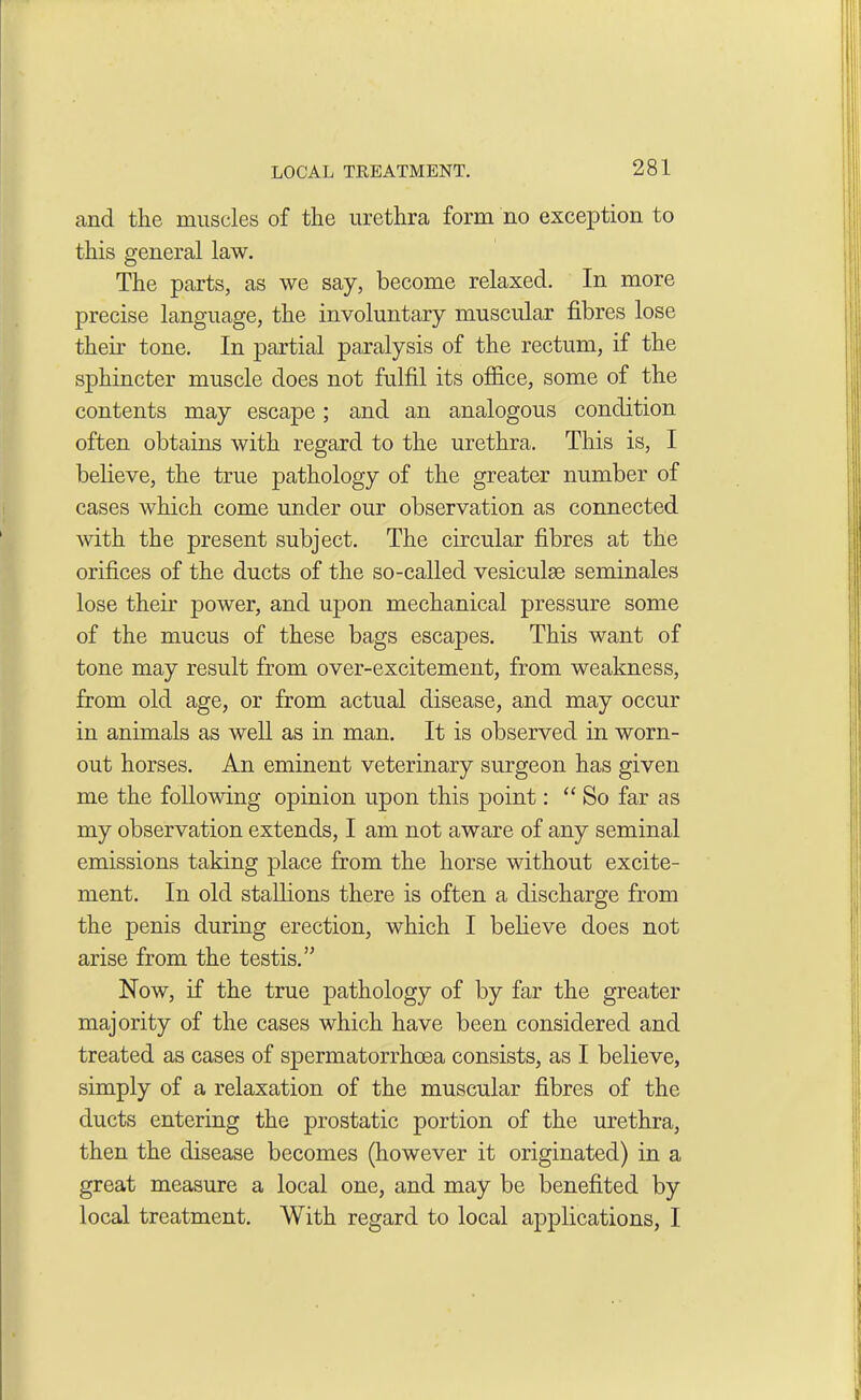 LOCAL TREATMENT. and tlie muscles of the urethra form no exception to this general law. The parts, as we say, become relaxed. In more precise language, the involuntary muscular fibres lose their tone. In partial paralysis of the rectum, if the sphincter muscle does not fulfil its office, some of the contents may escape; and an analogous condition often obtains with regard to the urethra. This is, I believe, the true pathology of the greater number of cases which come under our observation as connected, with the present subject. The circular fibres at the orifices of the ducts of the so-called vesiculae seminales lose their power, and upon mechanical pressure some of the mucus of these bags escapes. This want of tone may result from over-excitement, from weakness, from old age, or from actual disease, and may occur in animals as well as in man. It is observed in worn- out horses. An eminent veterinary surgeon has given me the following opinion upon this point: “So far as my observation extends, I am not aware of any seminal emissions taking place from the horse without excite- ment. In old stallions there is often a discharge from the penis during erection, which I believe does not arise from the testis.” Now, if the true pathology of by far the greater majority of the cases which have been considered and treated as cases of spermatorrhoea consists, as I believe, simply of a relaxation of the muscular fibres of the ducts entering the prostatic portion of the urethra, then the disease becomes (however it originated) in a great measure a local one, and may be benefited by local treatment. With regard to local applications, I