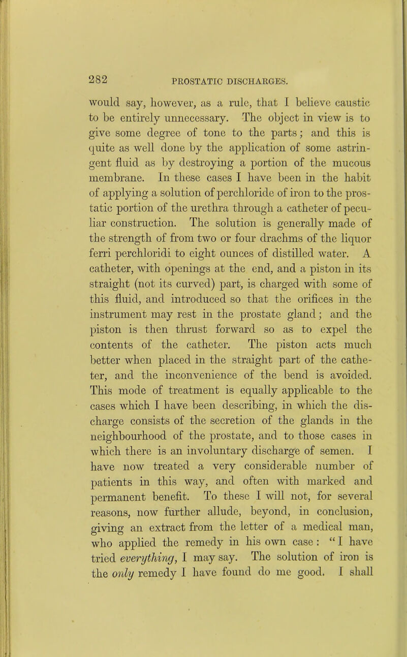 would say, however, as a rule, that I believe caustic to be entirely unnecessary. The object in view is to give some degree of tone to the parts; and this is quite as well done by the application of some astrin- gent fluid as by destroying a portion of the mucous membrane. In these cases I have been in the habit of applying a solution of perchloride of iron to the pros- tatic portion of the urethra through a catheter of pecu- liar construction. The solution is generally made of the strength of from two or four drachms of the liquor ferri perchloridi to eight ounces of distilled water. A catheter, with openings at the end, and a piston in its straight (not its curved) part, is charged with some of this fluid, and introduced so that the orifices in the instrument may rest in the prostate gland; and the piston is then thrust forward so as to expel the contents of the catheter. The piston acts much better when placed in the straight part of the cathe- ter, and the inconvenience of the bend is avoided. This mode of treatment is equally applicable to the cases which I have been describing, in which the dis- charge consists of the secretion of the glands in the neighbourhood of the prostate, and to those cases in which there is an involuntary discharge of semen. I have now treated a very considerable number of patients in this way, and often with marked and permanent benefit. To these I will not, for several reasons, now further allude, beyond, in conclusion, giving an extract from the letter of a medical man, who applied the remedy in his own case: “I have tried everything, I may say. The solution of iron is the only remedy I have found do me good. I shall