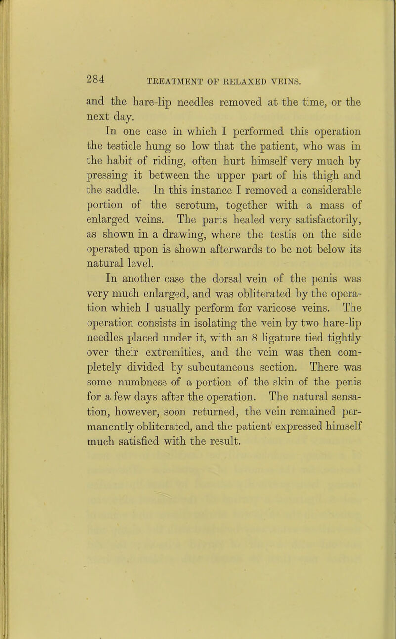 and the hare-lip needles removed at the time, or the next day. In one case in which I performed this operation the testicle hung so low that the patient, who was in the habit of riding, often hurt himself very much by pressing it between the upper part of his thigh and the saddle. In this instance I removed a considerable portion of the scrotum, together with a mass of enlarged veins. The parts healed very satisfactorily, as shown in a drawing, where the testis on the side operated upon is shown afterwards to be not below its natural level. In another case the dorsal vein of the penis was very much enlarged, and was obliterated by the opera- tion which I usually perform for varicose veins. The operation consists in isolating the vein by two hare-lip needles placed under it, with an 8 ligature tied tightly over their extremities, and the vein was then com- pletely divided by subcutaneous section. There was some numbness of a portion of the skin of the penis for a few days after the operation. The natural sensa- tion, however, soon returned, the vein remained per- manently obliterated, and the patient expressed himself much satisfied with the result.