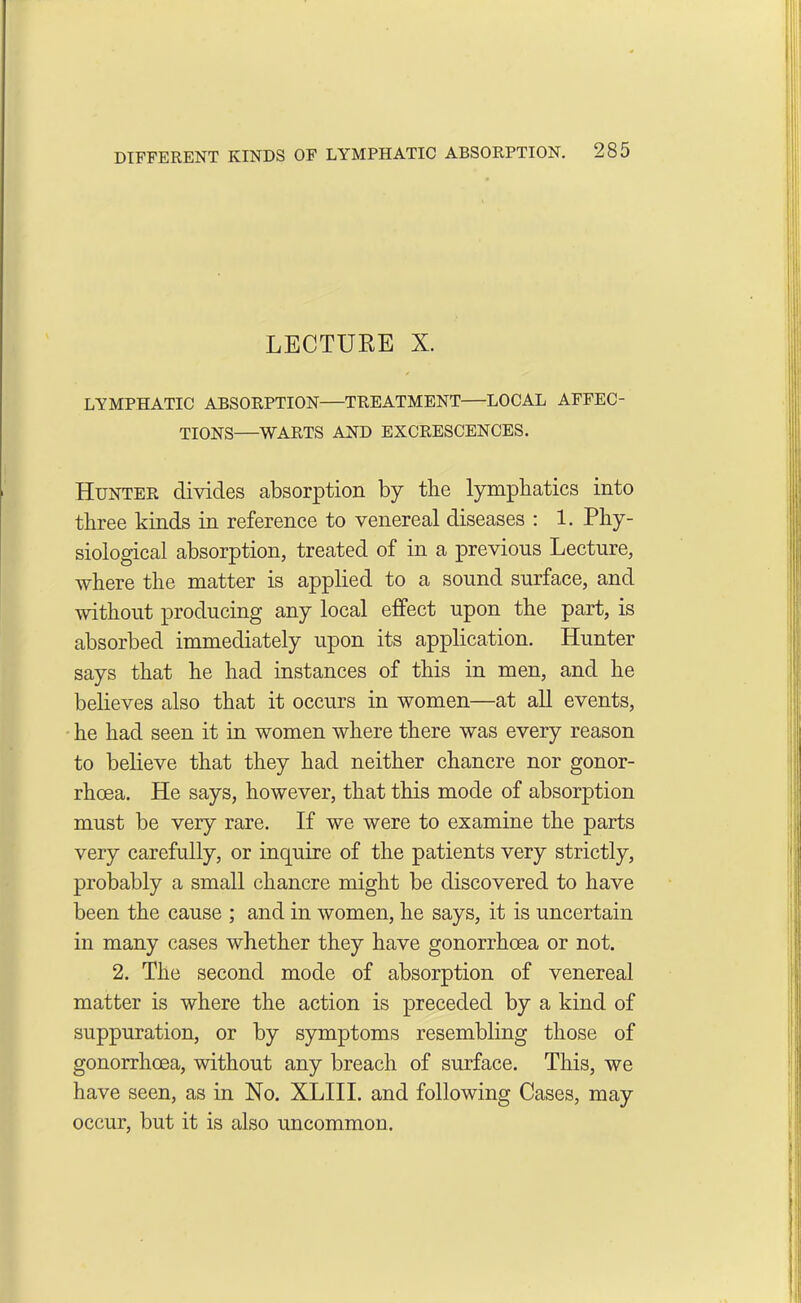 LECTURE X. LYMPHATIC ABSORPTION—TREATMENT—LOCAL AFFEC- TIONS—WARTS AND EXCRESCENCES. Hunter divides absorption by the lymphatics into three kinds in reference to venereal diseases : 1. Phy- siological absorption, treated of in a previous Lecture, where the matter is applied to a sound surface, and without producing any local effect upon the part, is absorbed immediately upon its application. Hunter says that he had instances of this in men, and he believes also that it occurs in women—at all events, he had seen it in women where there was every reason to believe that they had neither chancre nor gonor- rhoea. He says, however, that this mode of absorption must be very rare. If we were to examine the parts very carefully, or inquire of the patients very strictly, probably a small chancre might be discovered to have been the cause ; and in women, he says, it is uncertain in many cases whether they have gonorrhoea or not. 2. The second mode of absorption of venereal matter is where the action is preceded by a kind of suppuration, or by symptoms resembling those of gonorrhoea, without any breach of surface. This, we have seen, as in No. XLIII. and following Cases, may occur, but it is also uncommon.