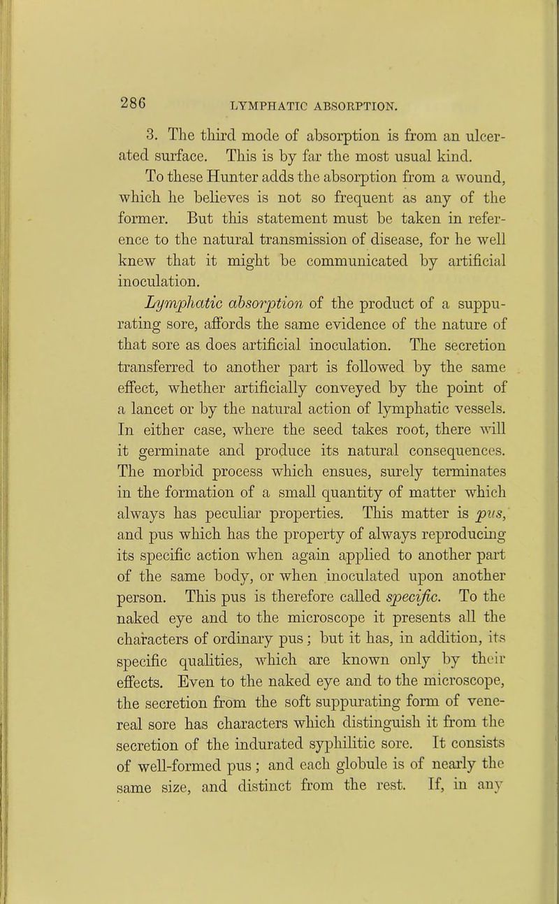 3. The third mode of absorption is from an ulcer- ated surface. This is by far the most usual kind. To these Hunter adds the absorption from a wound, which he believes is not so frequent as any of the former. But this statement must be taken in refer- ence to the natural transmission of disease, for he well knew that it might be communicated by artificial inoculation. Lymphatic absorption of the product of a suppu- rating sore, affords the same evidence of the nature of that sore as does artificial inoculation. The secretion transferred to another part is followed by the same effect, whether artificially conveyed by the point of a lancet or by the natural action of lymphatic vessels. In either case, where the seed takes root, there will it germinate and produce its natural consequences. The morbid process which ensues, surely terminates in the formation of a small quantity of matter which always has peculiar properties. This matter is pus, and pus which has the property of always reproducing its specific action when again applied to another part of the same body, or when inoculated upon another person. This pus is therefore called specific. To the naked eye and to the microscope it presents all the characters of ordinary pus; but it has, in addition, its specific qualities, which are known only by their effects. Even to the naked eye and to the microscope, the secretion from the soft suppurating form of vene- real sore has characters which distinguish it from the secretion of the indurated syphilitic sore. It consists of well-formed pus; and each globule is of nearly the same size, and distinct from the rest. If, in any