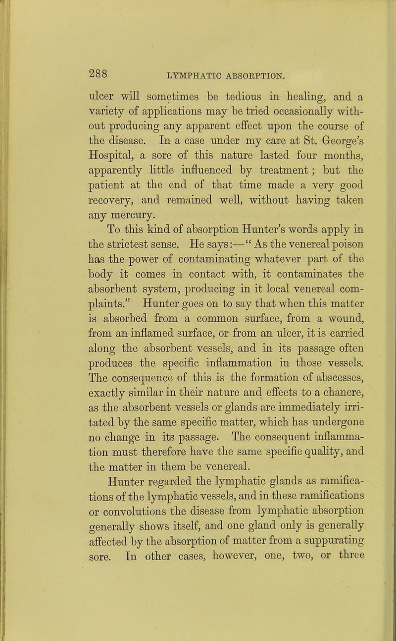 ulcer will sometimes be tedious in healing, and a variety of applications may be tried occasionally with- out producing any apparent effect upon the course of the disease. In a case under my care at St. George's Hospital, a sore of this nature lasted four months, apparently little influenced by treatment; but the patient at the end of that time made a very good recovery, and remained well, without having taken any mercury. To this kind of absorption Hunter’s words apply in the strictest sense. He says:—“ As the venereal poison has the power of contaminating whatever part of the body it comes in contact with, it contaminates the absorbent system, producing in it local venereal com- plaints.” Hunter goes on to say that when this matter is absorbed from a common surface, from a wound, from an inflamed surface, or from an ulcer, it is carried along the absorbent vessels, and in its passage often produces the specific inflammation in those vessels. The consequence of this is the formation of abscesses, exactly similar in their nature and effects to a chancre, as the absorbent vessels or glands are immediately irri- tated by the same specific matter, which has undergone no change in its passage. The consequent inflamma- tion must therefore have the same specific quality, and the matter in them be venereal. Hunter regarded the lymphatic glands as ramifica- tions of the lymphatic vessels, and in these ramifications or convolutions the disease from lymphatic absorption generally shows itself, and one gland only is generally affected by the absorption of matter from a suppurating sore. In other cases, however, one, two, or three