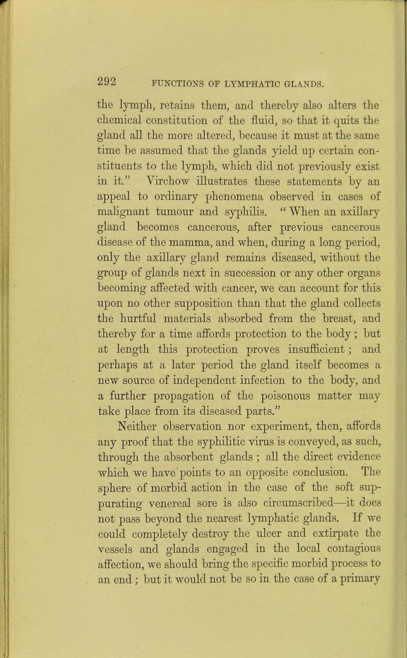 the lymph, retains them, ancl thereby also alters the chemical constitution of the fluid, so that it quits the gland all the more altered, because it must at the same time be assumed that the glands yield up certain con- stituents to the lymph, which did not previously exist in it.” Virchow illustrates these statements by an appeal to ordinary phenomena observed in cases of malignant tumour and syphilis. “ When an axillary gland becomes cancerous, after previous cancerous disease of the mamma, and when, during a long period, only the axillary gland remains diseased, without the group of glands next in succession or any other organs becoming affected with cancer, we can account for this upon no other supposition than that the gland collects the hurtful materials absorbed from the breast, and thereby for a time affords protection to the body; but at length this protection proves insufficient; and perhaps at a later period the gland itself becomes a new source of independent infection to the body, and a further propagation of the poisonous matter may take place from its diseased parts.” Neither observation nor experiment, then, affords any proof that the syphilitic virus is conveyed, as such, through the absorbent glands ; all the direct evidence which we have points to an opposite conclusion. The sphere of morbid action in the case of the soft sup- purating venereal sore is also circumscribed—it does not pass beyond the nearest lymphatic glands. If we could completely destroy the ulcer and extirpate the vessels and glands engaged in the local contagious affection, we should bring the specific morbid process to an end; but it would not be so in the case of a primary