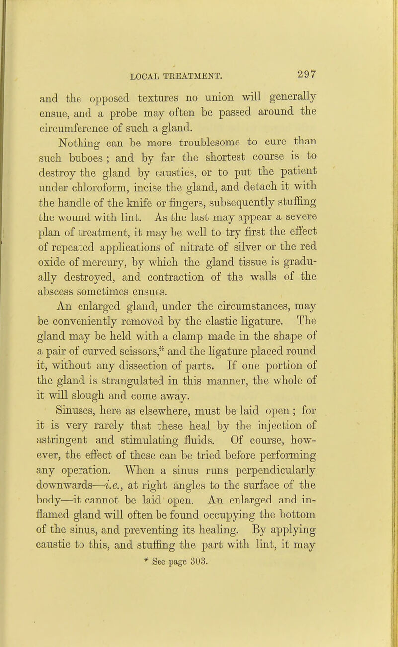 LOCAL TREATMENT. and the opposed textures no union will generally ensue, and a probe may often be passed around the circumference of such a gland. Nothing; can be more troublesome to cure than such buboes ; and by far the shortest course is to destroy the gland by caustics, or to put the patient under chloroform, incise the gland, and detach it with the handle of the knife or fingers, subsequently stuffing the wound with lint. As the last may appear a severe plan of treatment, it may be well to try first the effect of repeated applications of nitrate of silver or the red oxide of mercury, by which the gland tissue is gradu- ally destroyed, and contraction of the walls of the abscess sometimes ensues. An enlarged gland, under the circumstances, may be conveniently removed by the elastic ligature. The gland may be held with a clamp made in the shape of a pair of curved scissors,'* and the ligature placed round it, without any dissection of parts. If one portion of the gland is strangulated in this manner, the whole of it will slough and come away. Sinuses, here as elsewhere, must be laid open ; for it is very rarely that these heal by the injection of astringent and stimulating fluids. Of course, how- ever, the effect of these can be tried before performing any operation. When a sinus runs perpendicularly downwards—i.e., at right angles to the surface of the body—it cannot be laid open. An enlarged and in- flamed gland will often be found occupying the bottom of the sinus, and preventing its healing. By applying caustic to this, and stuffing the part with lint, it may * See page 303.