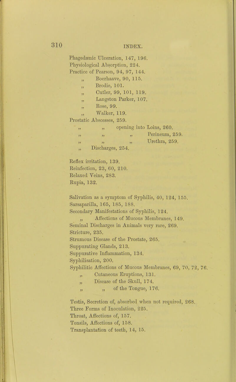 Phagedenic Ulceration, 147, 196. Physiological Absorption, 224. Practice of Pearson, 94, 97, 144. „ Boerhaave, 90, 115. „ Brodie, 101. „ Cutler, 99, 101, 119. „ Langston Parker, 107. „ Rose, 99. ,, Walker, 119. Prostatic Abscesses, 259. „ „ opening into Loins, 260. „ „ „ Perineum, 259. „ „ „ Urethra, 259. „ Discharges, 254. Reflex irritation, 139. Reinfection, 23, 60, 210. Relaxed Veins, 283. Rupia, 132. Salivation as a symptom of Syphilis, 40, 124, 155. Sarsaparilla, 165, 185, 188. Secondary Manifestations of Syphilis, 124. „ Affections of Mucous Membranes, 149. Seminal Discharges in Animals very rare, 269. Stricture, 235. Strumous Disease of the Prostate, 265. Suppurating Glands, 213. Suppurative Inflammation, 134. Syphilisation, 200. Syphilitic Affections of Mucous Membranes, 69, 70, 72, 76. „ Cutaneous Eruptions, 131. „ Disease of the Skull, 174. „ „ of the Tongue, 176. Testis, Secretion of, absorbed when not required, 268. Three Forms of Inoculation, 225. Throat, Affections of, 157. Tonsils, Affections of, 158. Transplantation of teeth, 14, 15.