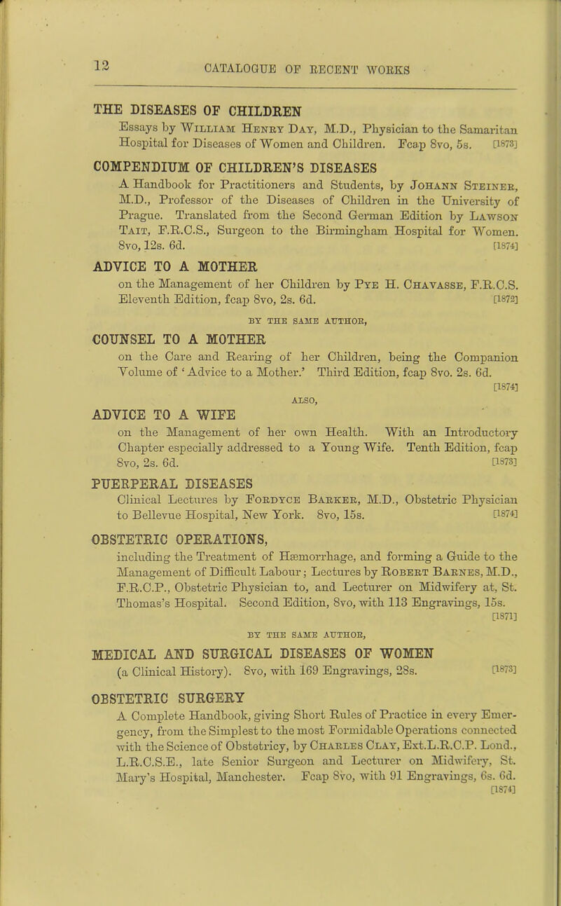 THE DISEASES OF CHILDREN Essays by William Henry Day, M.D., Physician to the Samaritan Hospital for Diseases of Women and Children. Fcap 8vo, 5s. [1873] COMPENDIUM OF CHILDREN’S DISEASES A Handbook for Practitioners and Students, by Johann Steiner, M.D., Professor of the Diseases of Children in the University of Prague. Translated from the Second German Edition by Lawson Tait, F.R.C.S., Surgeon to the Birmingham Hospital for Women. 8vo, 12s. 6d. [1874] ADVICE TO A MOTHER on the Management of her Children by Pye H. Chavasse, F.R.C.S. Eleventh Edition, fcap 8vo, 2s. 6d. [1872] BY THE SAME AUTHOR, COUNSEL TO A MOTHER on the Care and Rearing of her Children, being the Companion Volume of ‘Advice to a Mother.’ Third Edition, fcap 8vo. 2s. 6d. [1874] Also, ADVICE TO A WIFE on the Management of her own Health. With an Introductory Chapter especially addressed to a Young Wife. Tenth Edition, fcap Svo, 2s. 6d. U373] PUERPERAL DISEASES Clinical Lectures by Fordyce Barker, M.D., Obstetric Physician to Bellevue Hospital, New York. Svo, 15s. [1874] OBSTETRIC OPERATIONS, including the Treatment of Hemorrhage, and forming a Guide to the Management of Difficult Labour; Lectures by Robert Barnes, M.D., F.R.C.P., Obstetric Physician to, and Lecturer on Midwifery at, St. Thomas’s Hospital. Second Edition, Svo, with 113 Engravings, 15s. [1871] BY THE SAME AUTHOR, MEDICAL AND SURGICAL DISEASES OF WOMEN (a Clinical History). Svo, with 169 Engravings, 28s. [1873] OBSTETRIC SURGERY A Complete Handbook, giving Short Rules of Practice in every Emer- gency, from the Simplest to the most Formidable Operations connected with the Science of Obstetricy, by Charles Clay, Ext.L.R.C.P. Loud., L.R.C.S.E., late Senior Surgeon and Lecturer on Midwifery, St. Mary’s Hospital, Manchester. Fcap Svo, with 91 Engravings, 6s. 6d. [1874]
