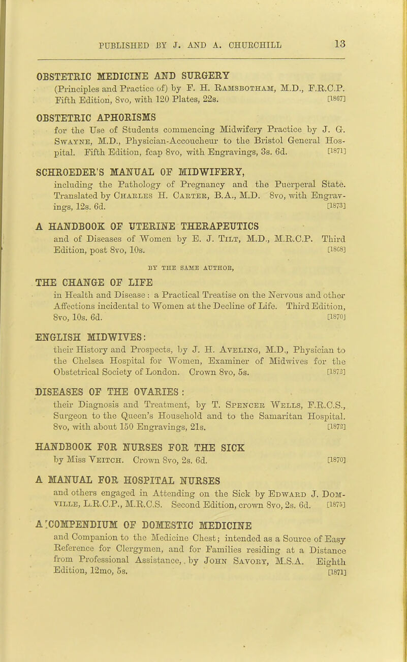 OBSTETRIC MEDICINE AND SURGERY (Principles and Practice of) by F. H. Ramsbotham, M.D., F.R.C.P. Fifth Edition, 8vo, with 120 Plates, 22s. [18G7] OBSTETRIC APHORISMS for the Use of Students commencing Midwifery Practice by J. G. Swayne, M.D., Physician-Accoucheur to the Bristol General Hos- pital. Fifth Edition, fcap 8vo, with Engravings, 3s. 6d. U871] SCHROEDER’S MANUAL OF MIDWIFERY, including the Pathology of Pregnancy and the Puerperal State. Translated by Charles H. Carter, B.A., M.D. 8vo, with Engrav- ings, 12s. 6d. [1873] A HANDBOOK OF UTERINE THERAPEUTICS and of Diseases of Women by E. J. Tilt, M.D,, M.R.C.P. Third Edition, post 8vo, 10s. [I8G83 BY THE SAME AUTHOB, THE CHANGE OF LIFE in Health and Disease : a Practical Treatise on the Nervous and other Affections incidental to Women at the Decline of Life. Third Edition, 8vo, 10s. 6d. [XS70J ENGLISH MIDWIVES: their History and Prospects, by J. H. Aveling, M.D., Physician to the Chelsea Hospital for Women, Examiner of Midwives for the Obstetrical Society of London. Crown 8vo, 5s. [1873] DISEASES OF THE OVARIES : their Diagnosis and Treatment, by T. Spencer Wells, F.R.C.S., Surgeon to the Queen’s Household and to the Samaritan Hospital. 8vo, with about 150 Engravings, 21s. [1873] HANDBOOK FOR NURSES FOR THE SICK by Miss Veitch. Crown 8vo, 2s. 6d. D870] A MANUAL FOR HOSPITAL NURSES and others engaged in Attending on the Sick by Edward J. Dom- ville, L.R.C.P., M.R.C.S. Second Edition, crown 8vo, 2s. 6d. [1875] A ’COMPENDIUM OF DOMESTIC MEDICINE and Companion to the Medicine Chest; intended as a Source of Easy Reference for Clergymen, and for Families residing at a Distance from Professional Assistance,. by John Savory, M.S.A. Eighth Edition, 12mo, 5s. [1871]