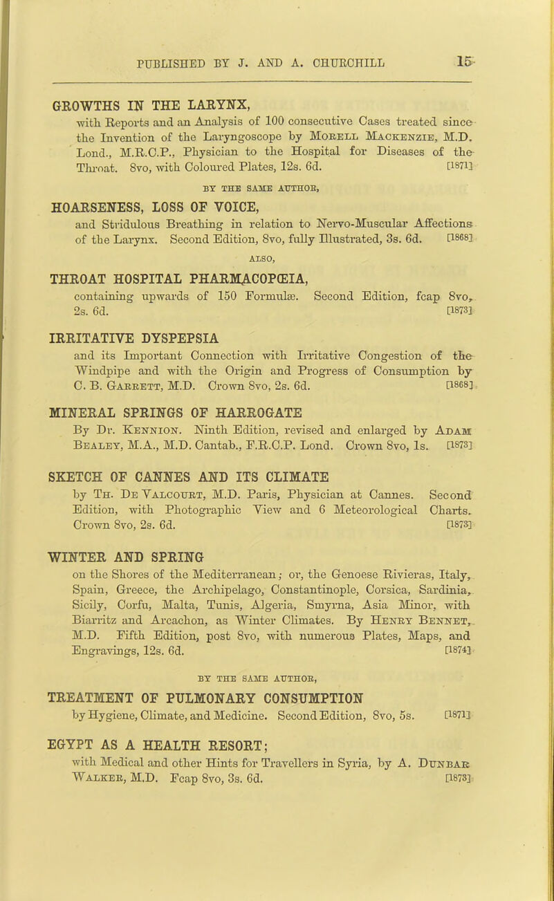 GROWTHS IN THE LARYNX, with Reports ancl an Analysis of 100 consecutive Oases treated since tire Invention of the Laryngoscope by Morell Mackenzie, M.D. Lond., M.R.O.P., Physician to the Hospital for Diseases of the Throat. Svo, with Coloured Plates, 12s. 6d. D371] BY THE SAME AUTHOR, HOARSENESS, LOSS OF VOICE, and Stridulous Breathing in relation to Nervo-Muscular Affections of the Larynx. Second Edition, Svo, fully Illustrated, 3s. 6d. [1868] ALSO, THROAT HOSPITAL PHARMACOPEIA, containing upwards of 150 Formula:. Second Edition, fcap Svo, 2s. 6d. [1873] IRRITATIVE DYSPEPSIA and its Important Connection with Irritative Congestion of the Windpipe and with the Origin and Progress of Consumption by C. B. Garrett, M.D. Crown Svo, 2s. 6d. [1868] MINERAL SPRINGS OF HARROGATE By Dr. Kennion. Ninth Edition, revised and enlarged by Adam Bealey, M.A., M.D. Cantab., E.R.C.P. Lond. Crown 8vo, Is. [1873] SKETCH OF CANNES AND ITS CLIMATE by Th. De Valcourt, M.D. Paris, Physician at Cannes. Second Edition, with Photographic View and 6 Meteorological Charts. Crown Svo, 2s. 6d. [1873] WINTER AND SPRING on the Shores of the Mediterranean; or, the Genoese Rivieras, Italy, Spain, Greece, the Archipelago, Constantinople, Corsica, Sardinia, Sicily, Corfu, Malta, Tunis, Algeria, Smyrna, Asia Minor, with Biarritz and Arcachon, as Winter Climates. By Henry Bennet, M.D. Fifth Edition, post 8vo, with numerous Plates, Maps, and Engravings, 12s. 6d. [18743 BY THE SAME AUTHOR, TREATMENT OF PULMONARY CONSUMPTION by Hygiene, Climate, and Medicine. Second Edition, Svo, 5s. [1871] EGYPT AS A HEALTH RESORT; with Medical and other Hints for Travellers in Syria, by A. Dunbar Walker, M.D. Fcap 8vo, 3s. Gd. [1873]