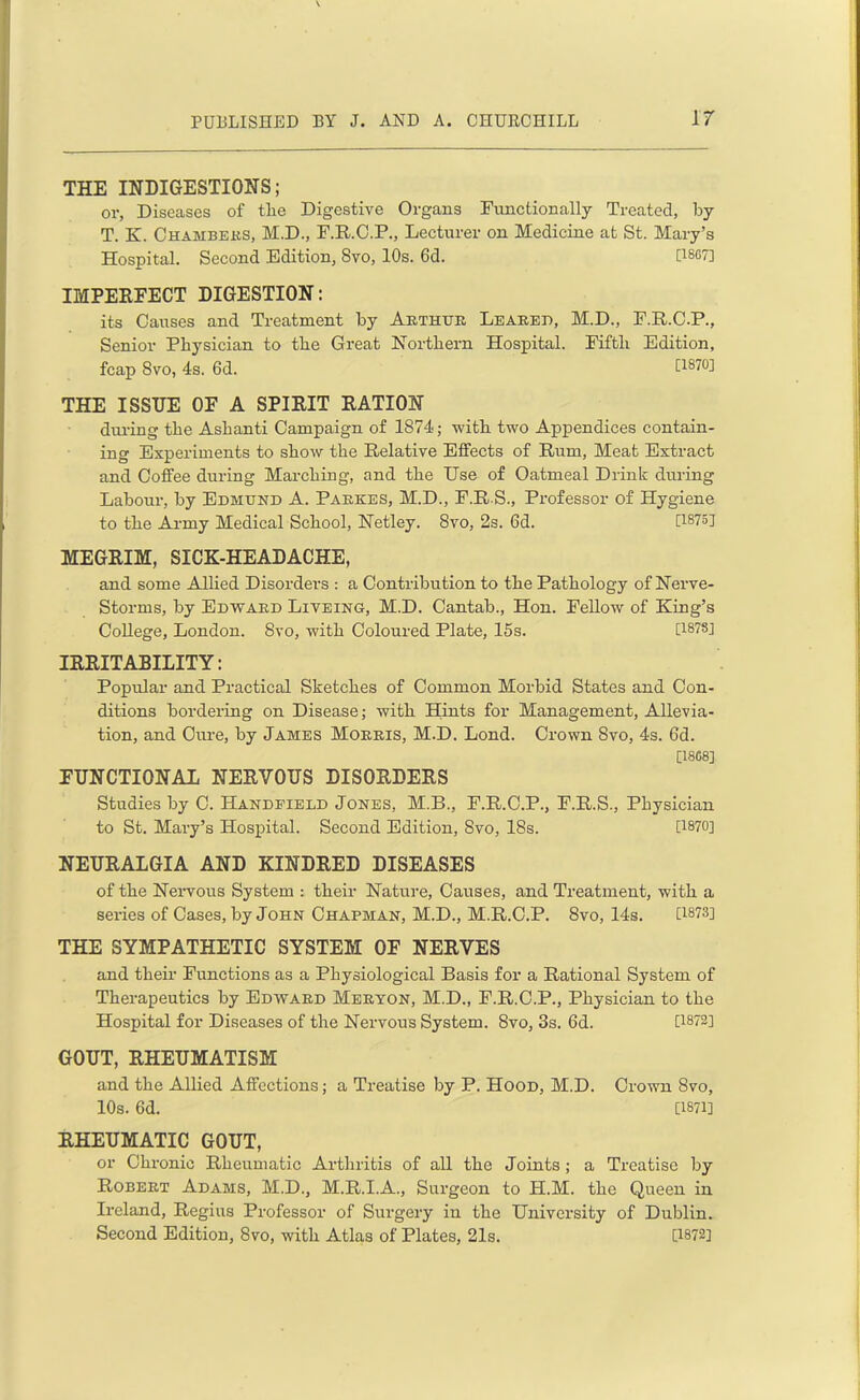 THE INDIGESTIONS; or, Diseases of tlie Digestive Organs Functionally Treated, by T. K. Chambers, M.D., F.R.C.P., Lecturer on Medicine at St. Mary’s Hospital. Second Edition, 8vo, 10s. 6d. [1SC7] IMPERFECT DIGESTION: its Causes and Treatment by Arthur Leared, M.D., F.R.C.P., Senior Physician to the Great Northern Hospital. Fifth Edition, fcap Svo, 4s. 6d. [1870] THE ISSUE OF A SPIRIT RATION during the Ashanti Campaign of 1874; with two Appendices contain- ing Experiments to show the Relative Effects of Rum, Meat Extract and Coffee during Marching, and the Use of Oatmeal Drink during Labour, by Edmund A. Parses, M.D., F.R S., Professor of Hygiene to the Army Medical School, Netley. Svo, 2s. 6d. C1875J MEGRIM, SICK-HEADACHE, and some Allied Disorders : a Contribution to the Pathology of Nerve- Storms, by Edward Liveing, M.D. Cantab., Hon. Fellow of King’s College, London. Svo, with Coloured Plate, 15s. [1878] IRRITABILITY: Popular and Practical Sketches of Common Morbid States and Con- ditions bordering on Disease; with Hints for Management, Allevia- tion, and Cure, by James Morris, M.D. Lond. Crown Svo, 4s. 6d. [18C8] FUNCTIONAL NERVOUS DISORDERS Studies by C. Handfield Jones, M.B., F.R.C.P., F.R.S., Physician to St. Mary’s Hospital. Second Edition, Svo, 18s. [1870] NEURALGIA AND KINDRED DISEASES of the Nervous System : their Nature, Causes, and Treatment, with a series of Cases, by John Chapman, M.D., M.R.C.P. Svo, 14s. P-873] THE SYMPATHETIC SYSTEM OF NERVES and their Functions as a Physiological Basis for a Rational System of Therapeutics by Edward Meryon, M.D., F.R.C.P., Physician to the Hospital for Diseases of the Nervous System. Svo, 3s. 6d. [1872] GOUT, RHEUMATISM and the Allied Affections; a Treatise by P. Hood, M.D. Crown Svo, 10s. 6d. [1871] RHEUMATIC GOUT, or Chronic Rheumatic Arthritis of all the Joints ; a Treatise by Robert Adams, M.D., M.R.I.A., Surgeon to H.M. the Queen in Ireland, Regius Professor of Surgery in the University of Dublin. Second Edition, Svo, with Atlas of Plates, 21s. [1872]
