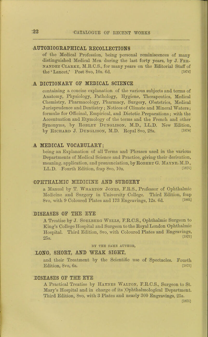 AUTOBIOGRAPHICAL RECOLLECTIONS of the Medical Profession, being personal reminiscences of many- distinguished Medical Men during the last forty years, by J. Fer- nandez Clarke, M.R.C.S., for many years on the Editorial Staff of the ‘ Lancet,’ Post 8vo, 10s. 6d. [1874] A DICTIONARY OF MEDICAL SCIENCE containing a concise explanation of the various subjects and terms of Anatomy, Physiology, Pathology, Hygiene, Therapeutics, Medical Chemistry, Pharmacology, Pharmacy, Surgery, Obstetrics, Medical Jurisprudence and Dentistry; Notices of Climate and Mineral Waters; formulas for Officinal, Empirical, and Dietetic Preparations; with the Accentuation and Etymology of the terms and the French and other Synonyms, by Robley Dttnglison, M.D., LL.D. New Edition, by Richard J. Dbnglison, M.D. Royal 8vo, 28s. U874] A MEDICAL VOCABULARY; being an Explanation of all Terms and Phrases used in the various Departments of Medical Science and Practice, giving their derivation, meaning, application, and pronunciation, by Robert G. Mayne, M.D., LL.D. Fourth Edition, fcap 8vo, 10s. [1875] OPHTHALMIC MEDICINE AND SURGERY a Manual by T. Wharton Jones, F.R.S., Professor of Ophthalmic Medicine and Surgery in University College. Third Edition, fcap Svo, with 9 Coloured Plates and 173 Engravings, 12s. 6d. U805^ DISEASES OE THE EYE A Treatise by J. Soelberg Wells, F.R.C.S., Ophthalmic Surgeon to King’s College Hospital and Surgeon to the Royal London Ophthalmic Hospital. Third Edition, Svo, with Coloured Plates and Engravings, 25s. C1S7S] BY THE SAME AUTHOR, LONG, SHORT, AND WEAK SIGHT, and their Treatment by the Scientific use of Spectacles. Edition, 8vo, 6s. DISEASES OE THE EYE A Practical Treatise by Haynes Walton, F.R.C.S., Surgeon to St. Mary’s Hospital and in charge of its 'Oplithalmological Department. Third Edition, Svo, with 3 Plates and nearly 300 Engravings, 25s. [1875] Fourth [1873]