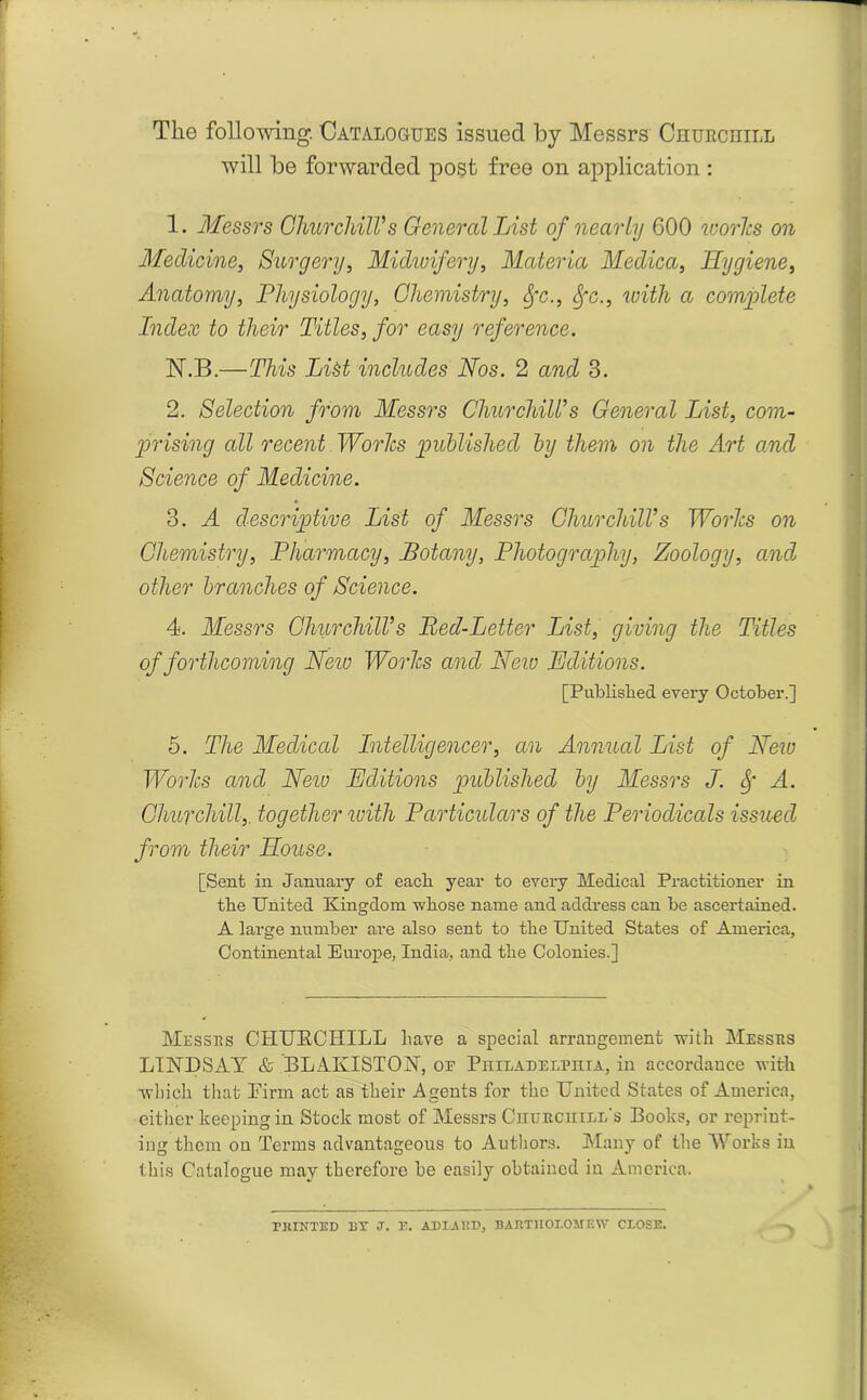 The following. Catalogues issued by Messrs Churchill will be forwarded post free on application : 1. Messrs Churchill's General List of nearly 600 ivories on Medicine, Surgery, Midwifery, Materia Medica, Hygiene, Anatomy, Physiology, Chemistry, Sfc., Sfc., with a complete Index to their Titles, for easy reference. N.B.—This List includes Nos. 2 and 3. 2. Selection from Messrs Churchill's General List, com- prising all recent Worlcs published by them on the Art and Science of Medicine. 3. A descriptive List of Messrs Churchill's Worlcs on Chemistry, Pharmacy, Botany, Photography, Zoology, and other branches of Science. 4. Messrs Churchill's Bed-Letter List, giving the Titles of forthcoming New Worlcs and New Editions. [Published every October.] 5. The Medical Intelligencer, an Annual List of New Worlcs and Neiv Editions published by Messrs J. <f A. Churchill,, together with Particulars of the Periodicals issued from their House. [Sent in January of each year to every Medical Practitioner in the United Kingdom whose name and address can be ascertained. A large number are also sent to the United States of America, Continental Europe, India, and the Colonies.] Messes CHURCHILL have a special arrangement with Messes LINDSAY & BLAKISTON, or Philadelphia, in accordance with which that Pirm act as their Agents for the United States of America, either keeping in Stock most of Messrs Churchill's Books, or reprint- ing them on Terms advantageous to Authors. Many of the Works in this Catalogue may therefore be easily obtained in America. PRINTED BY J. E. ADIARD, BARTHOLOMEW CLOSE.