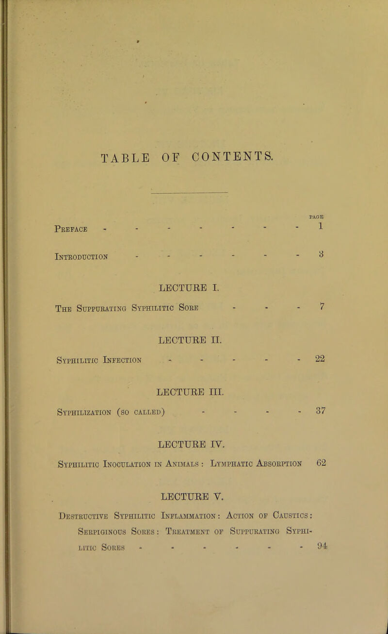 TABLE OF CONTENTS. PAGE 1 Preface - Introduction LECTURE I. The Suppurating Syphilitic Sore LECTURE II. Syphilitic Infection - - - - - 22 LECTURE m. Syphilization (so called) - - - 37 LECTURE IV. Syphilitic Inoculation in Animals : Lymphatic Absorption 62 LECTURE V. Destructive Syphilitic Inflammation : Action of Caustics : Serpiginous Sores: Treatment of Suppurating Syphi- litic Sores - - - - - -94