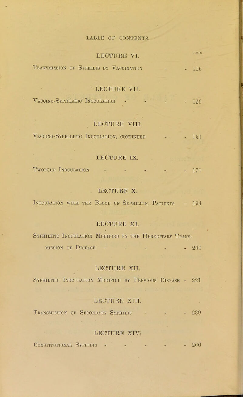 LECTURE VI. Transmission of Syphilis by Vaccination - -116 LECTURE VII. Vaccino-Syphilitic Inoculation - - - -129 LECTURE VEX Vaccino-Syphilitic Inoculation, continued - - 151 LECTURE IX. Twofold Inoculation - - - - - 170 LECTURE X. Inoculation with the Blood of Syphilitic Patients - 194 LECTURE XL Syphilitic Inoculation Modified by the Hereditary Trans- mission of Disease ----- 209 LECTURE XII. Syphilitic Inoculation Modified by Previous Disease - 221 LECTURE XIII. Transmission of Secondary Syphilis - - - 239 LECTURE XIV; Constitutional Syphilis ----- 266