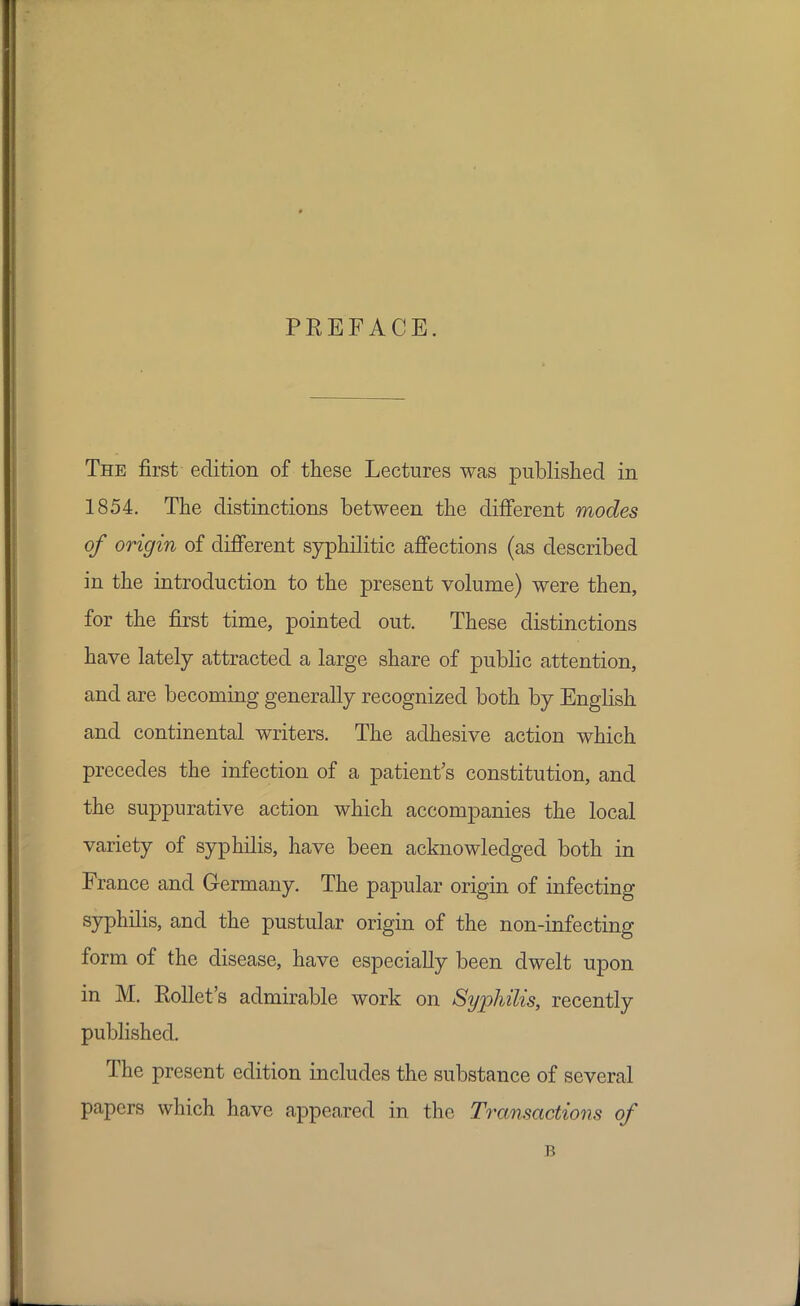 PREFACE. The first edition of these Lectures was published in 1854. The distinctions between the different modes of origin of different syphilitic affections (as described in the introduction to the present volume) were then, for the first time, pointed out. These distinctions have lately attracted a large share of public attention, and are becoming generally recognized both by English and continental writers. The adhesive action which precedes the infection of a patient's constitution, and the suppurative action which accompanies the local variety of syphilis, have been acknowledged both in France and Germany. The papular origin of infecting syphilis, and the pustular origin of the non-infecting form of the disease, have especially been dwelt upon in M. Rollet's admirable work on Syphilis, recently published. The present edition includes the substance of several papers which have appeared in the Transactions of B