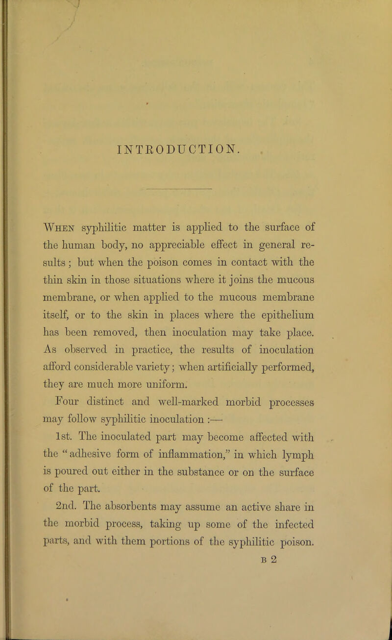 I INTRODUCTION. When syphilitic matter is applied to the surface of the human body, no appreciable effect in general re- sults ; but when the poison comes in contact with the thin skin in those situations where it joins the mucous membrane, or when applied to the mucous membrane itself, or to the skin in places where the epithelium has been removed, then inoculation may take place. As observed in practice, the results of inoculation afford considerable variety; when artificially performed, they are much more uniform. Four distinct and well-marked morbid processes may follow syphilitic inoculation :— 1st. The inoculated part may become affected with the  adhesive form of inflammation, in which lymph is poured out either in the substance or on the surface of the part. 2nd. The absorbents may assume an active share in the morbid process, taking up some of the infected parts, and with them portions of the syphilitic poison. b 2