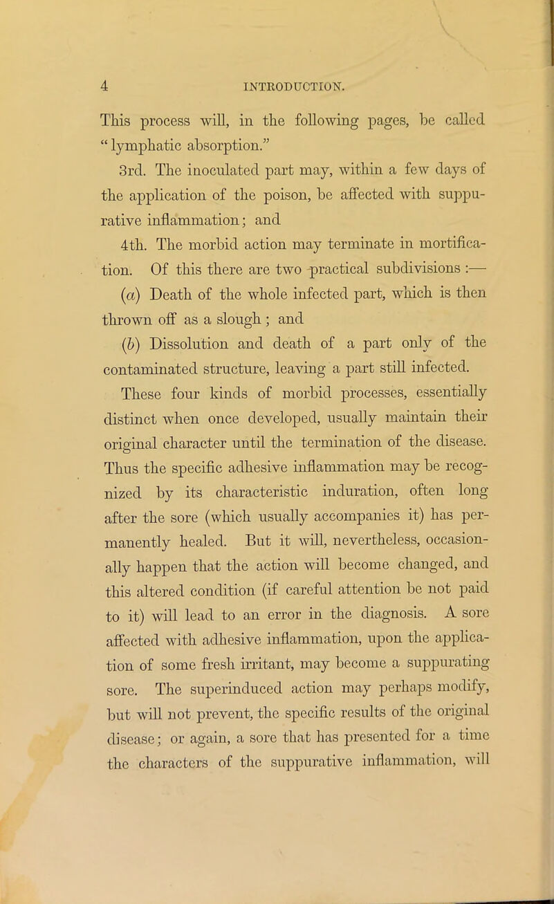 This process will, in the following pages, be called  lymphatic absorption. 3rd. The inoculated part may, within a few days of the application of the poison, be affected with suppu- rative inflammation; and 4th. The morbid action may terminate in mortifica- tion. Of this there are two -practical subdivisions :— (a) Death of the whole infected part, which is then thrown off as a slough; and (b) Dissolution and death of a part only of the contaminated structure, leaving a part still infected. These four kinds of morbid processes, essentially distinct when once developed, usually maintain their original character until the termination of the disease. Thus the specific adhesive inflammation may be recog- nized by its characteristic induration, often long- after the sore (which usually accompanies it) has per- manently healed. But it will, nevertheless, occasion- ally happen that the action will become changed, and this altered condition (if careful attention be not paid to it) will lead to an error in the diagnosis. A sore affected with adhesive inflammation, upon the applica- tion of some fresh irritant, may become a suppurating sore. The superinduced action may perhaps modify, but will not prevent, the specific results of the original disease; or again, a sore that has presented for a time the characters of the suppurative inflammation, will