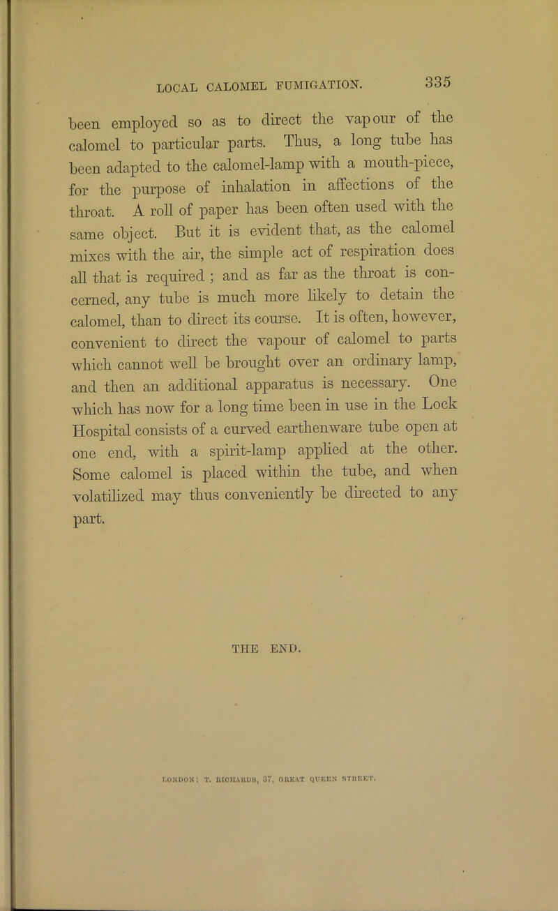 been employed so as to direct the vapour of the calomel to particular parts. Thus, a long tube has been adapted to the calomel-lamp with a mouth-piece, for the purpose of inhalation in affections of the throat. A roll of paper has been often used with the same object. But it is evident that, as the calomel mixes with the air, the simple act of respiration does all that is required ; and as far as the throat is con- cerned, any tube is much more likely to detain the calomel, than to direct its course. It is often, however, convenient to direct the vapour of calomel to parts which cannot well be brought over an ordinary lamp, and then an additional apparatus is necessary. One which has now for a long time been in use in the Lock Hospital consists of a curved earthenware tube open at one end, with a spirit-lamp applied at the other. Some calomel is placed within the tube, and when volatilized may thus conveniently be directed to any part. THE END. London: T. niciiAiius, 37, OUEAT QUEEN stueet.