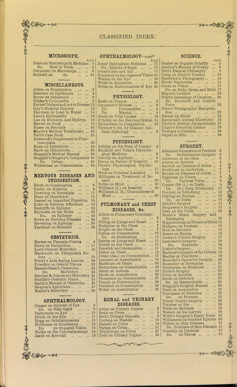 MICROSCOPE. PAOK Beale on Microscope in Medicine 5 Do. How to Work .. .. 5 Carpenter on Microscope .. .. 8 Schacht on do. .... 24 MISCELLANEOUS. Acton on Prostitution .. .. 3 Bascome on Epidemics .. .. 4 Bryce on Sebastopol 8 Cooley's Cyclopaedia 9 Forbes' Nature and Art in Disease 12 Guy's Hospital Reports .. ..13 Harrison on Lead in Water .. 14 Lane's Hydropathy 18 Lee on Homoeop. and Hydrop. 18 Marcet on Food 19 Massy on Recruits 20 Mayne's Medical Vocabulary .. 20 Part's Case Book 21 Redwood's Supplement to Phar- macopoeia 23 Ryan on Infanticide 24 Snow on Chloroform 26 Steggall's Medical Manual .. 26 Steggall's Gregory's Conspectus 26 Do. Celsus 26 Whitehead on Transmission .. 30 NERVOUS DISEASES AND INDIGESTION. Birch on Constipation .. .. 6 Carter on Hysteria 8 Downing on Neuralgia .. ..11 Hunt on Heartburn 16 Leared on Imperfect Digestion 18 Lobb on Nervous Affections .. 19 Radcliffe on Epilepsy .. ..23 Reynolds on the Brain . ■ .. 23 Do. on Epilepsy .. .. 23 Rowe on Nervous Diseases .. 24 Sieveking on Epilepsy .. .. 25 Turnbull on Stomach .. ..28 OBSTETRICS. Barnes on Placenta Prsevia .. 4 Davis on Parturition 11 Lee's Clinical Midwifery .. .. 18 Mackenzie on Phlegmasia Do- lens 19 Pretty's Aids during Labour .. 22 Priestley on Gravid Uterus .. 22 Ramsbotham's Obstetrics.. .. 23 Do. Midwifery.. .. 23 Sinclair & Johnston's Midwifery 25 Smellie's Obstetric Plates.. .. 25 Smith's Manual of Obstetrics .. 26 Swayne's Aphorisms 27 Waller's Midwifery 29 OPHTHALMOLOGY. Cooper on Injuries of Eye Do. on Near Sight .. Dalrymple on Eye Dixon on the Eye Hogg on Ophthalmoscope Holthouse on Strabismus Do. on Impaired Vision Hulke on the Ophthalmoscope Jacob on Eye-ball OPHTHALMOLOGY—con*11- FA OK Jones' Ophthalmic Medicine .. 17 Do. Defects of Sight .. ..17 Jones's Eye and Ear 17 Nunneley on the Organs of Vision 21 Walton on the Eye 29 Wells on Spectacles 29 Wilde on Malformations of Eye 30 PHYSIOLOGY. Beale on Tissues 5 Carpenter's Human 8 Do. Comparative .. .. 8 Do. Manual 8 Heale on Vital Causes .. .. 15 O'Reilly on the Nervous System 21 Richardson on Coagulation .. 23 Virchow's (ed. by Chance) Cel- lular Pathology 8 PSYCHOLOGY. Arlidge on the State of Lunacy 4 Bucknill and Tuke's Psycholo- gical Medicine 8 Conolly on Asylums 9 Davey on Nature of Insanity .. 10 Dunn's Physiological Psycho- logy 11 Hood on Criminal Lunatics .. 16 Millingen on Treatment of In- sane 20 Noble on Mind 20 Williams (J.) on Insanity .. 30 WilliamB (J. H.) Unsoundness of Mind 30 PULMONARY and CHEST DISEASES, &c. Alison on Pulmonary Consump- tion .. .. 3 Billing on Lungs and Heart .. 6 Blakiston on the Chest .. .. 7 Bright on the Chest 7 Cotton on Consumption .. ..10 Do. on Stethoscope .. .. 10 Davies on Lungs and Heart .. 11 Dobell on the Chest 11 Fenwick on Consumption.. ..11 Fuller on Chest 12 Jones (Jas.) on Consumption.. 17 Laennec on Auscultation .. .. 18 Markham on Heart 20 Richardson on Consumption .. 23 Salter on Asthma 24 Skoda on Auscultation .. .. 20 Thompson on Consumption .. 27 Timms on Consumption .. .. 28 Turnbull on Consumption .. 28 Weber on Auscultation .. .. 29 RENAL and URINARY DISEASES. Acton on Urinary Organs .. 3 Beale on Urine 5 Bird's Urinary Deposits .. .. 6 Coulson on Bladder 10 Hassall on Urine 14 Parkes on Urine 21 Thudichum on Urine .. .. 27 Todd on Urinary Organs .. .. 28 SCIENCE. PAOE Baxter on Organic Polarity .. 5 Bcntley's Manual of Botany .. 6 Bird's Natural Philosophy .. 6 Craig on Electric Tension .. 10 fiardwich'8 Photography.. .. 14 Hinds' Harmonies 15 Jones on Vision 17 Do. on Body, Sense, and Mind 17 Mayne's Lexicon 20 Pratt's Genealogy of Creation.. 22 Do. Eccentric and Centric Force 22 Price's Photographic Manipula- tion 22 Rainey on Shells 23 Reymond's Animal Electricity 23 Taylor's Medical Jurisprudence 27 Unger's Botanical Letters .. 29 Vestiges of Creation 28 Sequel to ditto 28 SURGERY. Adams on Reparation of Tendons 3 Do. Subcutaneous Surgery 3 Anderson on the Skin .. .. 3 Ashton on Rectum 4 Barwell on Diseases of Joints .. 4 Brodhurst on Anchylosis .. .. 7 Bryant on Diseases of Joints .. 7 Chapman on Ulcers 9 Do. Varicose Veins .. .. 9 Cooper (Sir A.) on Testis .. .. 9 Do. (S.) Surg. Dictionary 10 Coulson on Lithotomy .. ..10 Curling on Rectum 10 Do. on Testis 10 Druitt's Surgery U Fergusson's Surgery 11 Gray on the Teeth 13 Heath's Minor Surgery and Bandaging 15 Higginbottom on Nitrateof Silver 15 Hodgson on Prostate 15 Holt on Stricture 15 James on Hernia 16 Jordan's Clinical Surgery .. 17 Lawrence's Surgery 18 Do. Ruptures 18 Liston's Surgery 19 Macleod's Surgery of the Crimea 19 Maclise on Fractures 19 Maunder's Operative Surgery.. 20 Nunneley on Erysipelas .. ..21 Pemberton on Melanosis .. .. 21 Pirrie's Surgery 22 Price on Scrofula 22 Smith on Stricture 25 Do. on Itamorrhoids .. .. 25 Steggall's Surgical Manual .. 26 Teale on Amputation .. .. 27 Thompson on Stricture .. .. 27 Do. on Prostate 27 Tomes' Dental Surgery .. .. 28 Toynbee on Ear 28 Wade on Stricture 29 Watson on the Larynx •• ••29 Webb's Surgeon's Heady Rules 29 Williamson on Gunshot Injuries 30 Wilson on Skin Diseases .. ..31 Do. Portraits of Skin Diseases 31 Ycarsloy on Deafness .. ..31 Do. on Throat 31