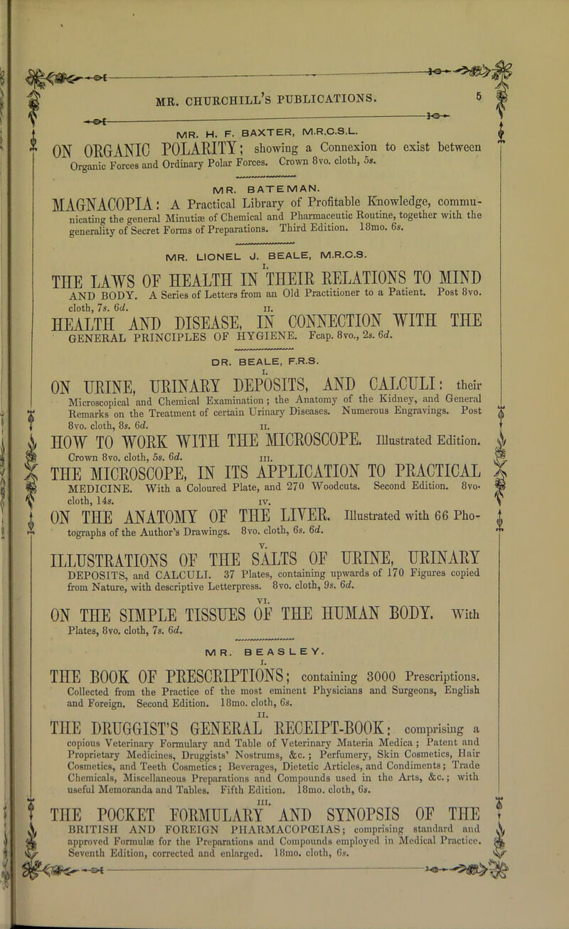 MR. H. F. BAXTER, M.R.C.S.L.  ON ORGANIC POLARITY; showing a Connexion to exist between Organic Forces and Ordinary Polar Forces. Crown 8vo. cloth, 5s. MR. BATE MAN. MAGNACOPIA: A Practical Library of Profitable Knowledge, commu- nicating the general Minutiae of Chemical and Pharmaceutic Routine, together with the generality of Secret Forms of Preparations. Third Edition. 18mo. 6*. MR. LIONEL J. BEALE, M.R.C.S. THE LAWS OF HEALTH IN THEIR RELATIONS TO MIND AND BODY. A Series of Letters from an Old Practitioner to a Patient. Post 8vo. cloth, 7s. 6d. n. HEALTH AND DISEASE, IN CONNECTION WITH THE GENERAL PRINCIPLES OF HYGIENE. Fcap. 8vo., 2s. 6d. DR. BEALE, F.R.S. ON URINE, URINARY DEPOSITS, AND CALCULI: their Microscopical and Chemical Examination; the Anatomy of the Kidney, and General Remarks on the Treatment of certain Urinary Diseases. Numerous Engravings. Post * 8vo. cloth, 8s. 6d. n. HOW TO WORK WITH THE MICROSCOPE, illustrated Edition. ^ Crown 8vo. cloth, 5s. 6d. m. THE MICROSCOPE, IN ITS APPLICATION TO PRACTICAL MEDICINE. With a Coloured Plate, and 270 Woodcuts. Second Edition. 8vo- cloth, 14s. iv. ON THE ANATOMY 0E THE LIVER, illustrated with 66 Pho- tographs of the Author's Drawings. 8vo. cloth, 6s. 6d. ILLUSTRATIONS 0E THE SALTS OF URINE, URINARY DEPOSITS, and CALCULI. 37 Plates, containing upwards of 170 Figures copied from Nature, with descriptive Letterpress. 8vo. cloth, 9s. 6d. VI. ON THE SIMPLE TISSUES OF THE HUMAN BODY. With Plates, 8vo. cloth, 7s. 6d. MR. BEASLEY. THE BOOK OF PRESCRIPTIONS; containing 3000 Prescriptions. Collected from the Practice of the most eminent Physicians and Surgeons, English and Foreign. Second Edition. 18mo. cloth, Cs. THE DRUGGIST'S GENERAL'RECEIPT-BOOK: comprising a copious Veterinary Formulary and Table of Veterinary Materia Medica ; Patent and Proprietary Medicines, Druggists'' Nostrums, &c.; Perfumery, Skin Cosmetics, Hair Cosmetics, and Teeth Cosmetics; Beverages, Dietetic Articles, and Condiments; Trade Chemicals, Miscellaneous Preparations and Compounds used in the Arts, &c.; with useful Memoranda and Tables. Fifth Edition. 18mo. cloth, 6s. in. THE POCKET FORMULARY AND SYNOPSIS OF THE T BRITISH AND FOREIGN PHARMACOPOEIAS; comprising standard and X approved Formulae for the Preparations and Compounds employed in Medical Practice. Seventh Edition, corrected and enlarged. 18mo. cloth, 6s. — II