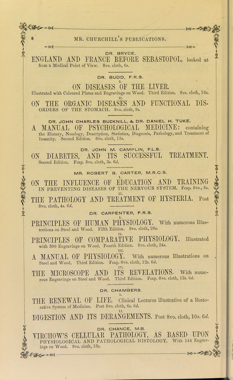 . ^6— 8 mr. churchill's publications. —©4 — lo - DR. BRYCE. ENGLAND AND FRANCE BEFORE SEBASTOPOL, looked at from a Medical Point of View. 8vo. cloth, 6s. DR. BUD D, F.R.S. ON DISEASES OF THE LITER. Illustrated with Coloured Plates and Engravings on Wood. Third Edition. 8vo. cloth, 16s. ON THE ORGANIC DISEASES AND FUNCTIONAL DIS- ORDERS OF THE STOMACH. 8vo. cloth, 9s. DR. JOHN CHARLES BUCKNILL, &. DR. DANIEL H. TUKE. A MANUAL OF PSYCHOLOGICAL MEDICINE: containing the History, Nosology, Description, Statistics, Diagnosis, Pathology, and Treatment of Insanity. Second Edition. 8vo. cloth, 15s. DR. JOHN M. CAMPLIN, F.L.S. ON DIABETES, AND ITS SUCCESSFUL TREATMENT. Second Edition. Fcap. 8vo. cloth, 3s. 6d. MR. ROBERT B. CARTER, M.R.C.S. ON THE INFLUENCE OF EDUCATION AND TRAINING | IN PREVENTING DISEASES OF THE NERVOUS SYSTEM. Fcap. 8vo., 6s. THE PATHOLOGY AND TREATMENT OF HYSTERIA. Post 8vo. cloth, 4s. 6d. DR. CARPENTER, F.R.S. PRINCIPLES OF HUMAN PHYSIOLOGY. With numerous Illus- trations on Steel and Wood. Fifth Edition. 8vo. cloth, 26s. PRINCIPLES OF COMPARATIVE PHYSIOLOGY, illustrated with 300 Engravings on Wood. Fourth Edition. 8vo. cloth, 24s. in. A MANUAL OF PHYSIOLOGY. With numerous Illustrations on Steel and Wood. Third Edition. Fcap. 8vo. cloth, 12s. 6d. IV. THE MICROSCOPE AND ITS REYELATIONS. With nume- rous Engravings on Steel and Wood. Third Edition. Fcap. 8vo. cloth, 12s. 6rf. DR. CHAMBERS. 1. THE RENEWAL OF LIFE. Clinical Lectures illustrative of a Resto- rative System of Medicine. Post 8vo. cloth, 6s. 6d. DIGESTION AND ITS DERANGEMENTS. Post 8vo. cloth, ios. M. DR. CHANCE, M.B. VIRCHOW'S CELLULAR PATHOLOGY, AS BASED UPON i PHYSIOLOGICAL AND PATHOLOGICAL HISTOLOGY. With 144 Engrav- ^ ings on Wood. 8vo. cloth, 16s. g-Qfc^^&i. H3--