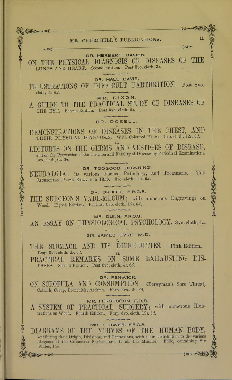 i> DR. HERBERT DAVIES. ON THE PHYSICAL DIAGNOSIS OF DISEASES OF THE LUNGS AND HEART. Second Edition. Post 8vo. cloth, 8s. DR. HALL DAVIS. ILLUSTRATIONS OF DIFFICULT PARTURITION. Post 8vo. cloth, 6s. 6d. — MR. DIXON. A GUIDE TO THE PRACTICAL STUDY OF DISEASES OF THE EYE. Second Edition. Post 8vo. cloth, 9s. DR. DOBELL. L DEMONSTRATIONS OF DISEASES IN THE CHEST, AND THEIR PHYSICAL DIAGNOSIS. With Coloured Plates. 8vo. cloth, 12s. 6c?. LECTURES ON THE GERMS AND YESTIGES OF DISEASE, and on the Prevention of the Invasion and Fatality of Disease by Periodical Examinations. 8vo. cloth, 6s. 6d. DR. TOOGOOD DOWNING. NEURALGIA: its various Forms, Pathology, and Treatment. The Jaoksoman Prize Essay fob 1850. 8vo. cloth, 10s. 6d. WVW> IVVWVN VHWU1 WW* DR. DRUITT, F.R.C.S. THE SURGEON'S YADE-MECUM; with numerous Engravings on Wood. Eighth Edition. Foolscap 8vo. cloth, 12s. 6d. MR. DUNN, F.R.C.S. AN ESSAY ON PHYSIOLOGICAL PSYCHOLOGY. 8vo. cloth, 4*. SIR JAMES EYRE, M. D. THE STOMACH AND ITS DIFFICULTIES. Fifth Edition. Fcap. 8vo. cloth, 2s. 6d. IX PRACTICAL REMARKS ON SOME EXHAUSTING DIS- EASES. Second Edition. Post 8vo. cloth, 4s. 6d. DR. FENWICK. ON SCROFULA AND CONSUMPTION. Clergyman's Sore Throat, Catarrh, Croup, Bronchitis, Asthma. Fcap. 8vo., 2s. 6d. MR. FERGUSSON, F.R.S. A SYSTEM OF PRACTICAL SURGERY; with numerous nius- trations on Wood. Fourth Edition. Fcap. 8vo. cloth, 12s. 6d. u. MR. FLOWER, F.R.C.S. f DIAGRAMS OF THE NERYES OF THE HUMAN BODY, A exhibiting their Origin, Divisions, and Connexions, with their Distribution to the various «k Regions of the Cutaneous Surface, and to all the Muscles. Folio, containing Six ^ Plates, 14s. ^g^^t 3«—^se>