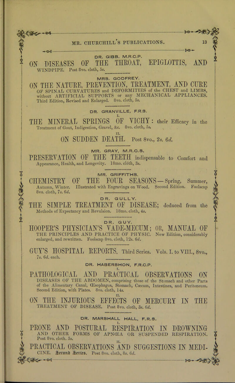 I<ate^*« ** mr. ciiurciiill's publications. DR. GIBB, M.R.C.P. 1 ON DISEASES OF THE THROAT, EPIGLOTTIS, AND WINDPIPE. Post 8vo. cloth, 5s. MRS. GODFREY. ON THE NATURE, PREVENTION, TREATMENT, AND CURE OF SPINAL CURVATURES and DEFORMITIES of the CHEST and LIMBS, without ARTIFICIAL SUPPORTS or any MECHANICAL APPLIANCES. Third Edition, Revised and Enlarged. 8vo. cloth, 5s. DR. GRANVILLE, F.R.3. THE MINERAL SPRINGS OF TIGHT : their Efficacy in the Treatment of Gout, Indigestion, Gravel, &c. 8vo. cloth, 5s, ON SUDDEN DEATH. Post 8vo., 2s. %d. MR. GRAY, M.R.C.S. PRESERTATION OF THE TEETH indispensable to Comfort and Appearance, Health, and Longevity. 18mo. cloth, 3s. MR. GRIFFITHS. CHEMISTRT OF THE FOUR SEASONS—Spring, Summer, Autumn, Winter. Illustrated with Engravings on Wood. Second Edition. Foolscap 8vo. cloth, 7s. 6d. ———..... THE SIMPLE TREATMENT I^FMSEASE; deduced from the Methods of Expectancy and Revulsion. 18mo. cloth, 4s. HOOPER'S PMSICIAN's7aDE4IECUM; OE, MANUAL OF THE PRINCIPLES AND PRACTICE OF PHYSIC. New Edition, considerably enlarged, and rewritten. Foolscap 8vo. cloth, 12s. 6d. GUT'S HOSPITAL REPORTS. Third Series. Vols.I.toVIII.,8vo., 7s. Gd. each. ,™™^„ DR. HABERSHON, F.R.C.P. PATHOLOGICAL AND PRACTICAL OBSERVATIONS ON DISEASES OF THE ABDOMEN, comprising those of the Stomach and other Parts of the Alimentary Canal, (Esophagus, Stomach, Caecum, Intestines, and Peritoneum. Second Edition, with Plates. 8vo. cloth, 14s. ON THE INJURIOUS EFFECTS OF MERCURY IN THE TREATMENT OF DISEASE. Post 8vo. cloth, 3s. Gd. DR. MARSHALL HALL, F.R.S. 1 PRONE AND POSTURAL RESPIRATION IN DROWNING AND OTHER FORMS OF APNCEA OR SUSPENDED RESPIRATION. Post 8vo. cloth. 5». 4 PRACTICAL OBSERVATIONS AND SUGGESTIONS IN MEDI- ^ CINE. Sffonto SfrkB. Post 8vo. cloth, 8s. Cni. —