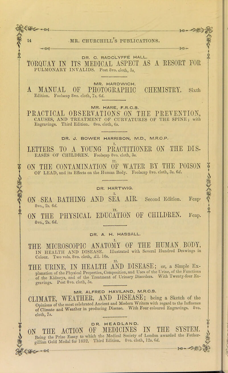 —, _ DR. C. RADCLYFFE HALL. TOEQUAY IN ITS MEDICAL ASPECT AS A EESOET FOE PULMONARY INVALIDS. Post 8vo. cloth, 5s. MR. HARDWICH. A MANUAL OF PHOTOGEAPHIC CHEMISTRY. Sixth Edition. Foolscap 8vo. cloth, 7s. 6d. MR. HARE, F.R.C.S. PRACTICAL OBSEEYATIONS ON THE PREVENTION, CAUSES, AND TREATMENT OF CURVATURES OF THE SPINE ; with Engravings. Third Edition. 8vo. cloth, 6s. DR. J. BOWER HARRISON, M.D., M.R.C.P. LETTEES TO A YOUNG PRACTITIONER ON THE DIS- EASES OF CHILDREN. Foolscap 8vo. cloth, 3s. ON THE CONTAMINATION OF WATER BY THE POISON OF LEAD, and its Effects on the Human Body. Foolscap 8vo. cloth, 3s. 6d. DR. HARTWIG. ON SEA BATHING AND SEA AIR. Second Edition. Tcap- 8vo., 2s. 6d. ON THE PHYSICAL EDUCATION OF CHILDREN. FCaP. 8vo., 2s. 6d. DR. A. H. HASSALL. THE MICROSCOPIC ANATOMY OF THE HUMAN BODY, IN HEALTH AND DISEASE. Illustrated with Several Hundred Drawings in Colour. Two vols. 8vo. cloth, £1. 10s. ir. THE UEINE, IN HEALTH AND DISEASE; or, a Simple Ex- planation of the Physical Properties, Composition, and Uses of the Urine, of the Functions of the Kidneys, and of the Treatment of Urinary Disorders. With Twenty-four En- gravings. Post 8vo. cloth, 5s. MR. ALFRED HAVILAND, M.R.C.S. CLIMATE, WEATHER, AND DISEASE; being a Sketch of the Opinions of the most celebrated Ancient and Modern Writers with regard to the Influence of Climate and Weather in producing Disease. With Four coloured Engravings. 8vo. cloth, 7s. ON THE ACTION OF* MEDICINES IN THE SYSTEM. Bern the Prize Essay to which the Medical Society of London awarded the Fother- gillian Gold Medal for 1852. Third Edition. 8vo. cloth, 12s. 6d.