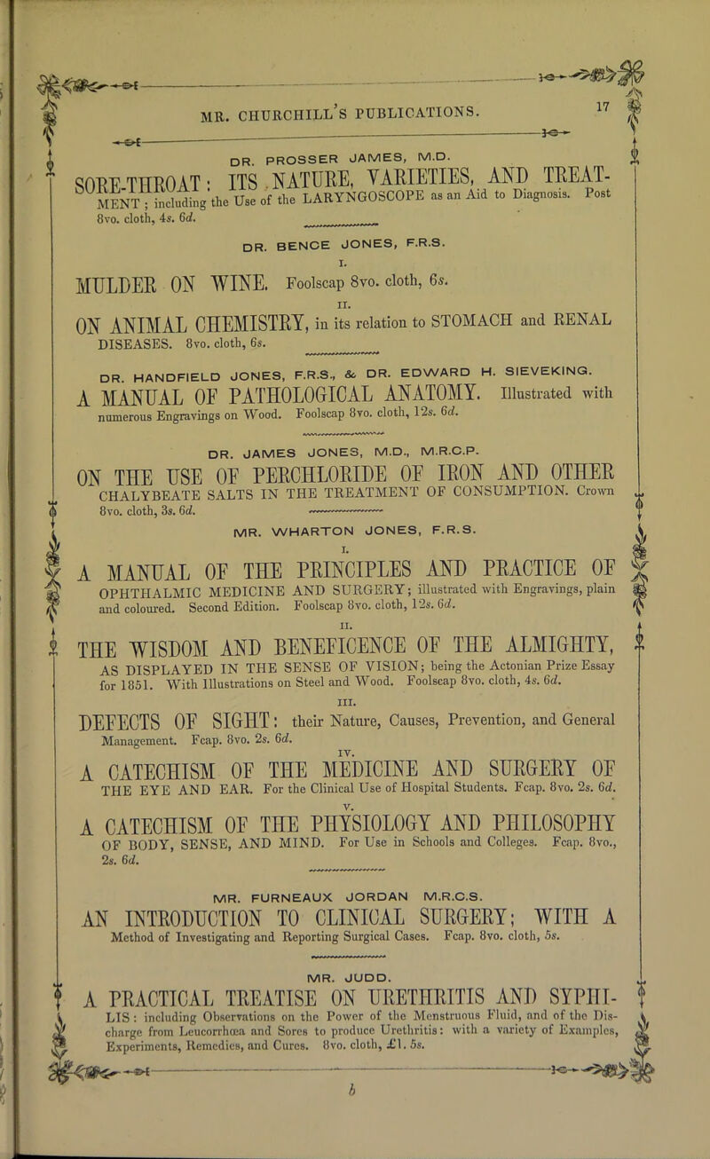 i 17 lb DR PROSSER JAMES, M.D. SORF THROAT • ITS NATURE, VARIETIES, AND TREAT- ^ S^T ; ^ding^the Use of the LARYNGOSCOPE as an Aid to Diagnosis. Post 8vo. cloth, 4s. Gd. m DR. BENCE JONES, F.R.S. I. MULDER ON WINE. Foolscap 8vo. cloth, 6s. ON ANIMAL CHEMISTRY, in its relation to STOMACH and RENAL DISEASES. 8vo. cloth, 6s. DR HANDFIELD JONES, F.R.S, & DR. EDWARD H. SIEVEKING. A MANUAL OF PATHOLOGICAL ANATOMY, illustrated with numerous Engravings on Wood. Foolscap 8to. cloth, 12s. 6d. DR. JAMES JONES, M.D, M.R.C.P. ON THE USE OE PERCHLORIDE OE IRON AND OTHER CHALYBEATE SALTS IN THE TREATMENT OF CONSUMPTION. Crown (| 8vo. cloth, 3s. 6d. — MR. WHARTON JONES, F.R.S. A MANUAL OE THE PRINCIPLES AND PRACTICE OF OPHTHALMIC MEDICINE AND SURGERY; illustrated with Engravings, plain and coloured. Second Edition. Foolscap 8vo. cloth, 12s. 6d. THE WISDOM AND BENEFICENCE OF THE ALMIGHTY, A AS DISPLAYED IN THE SENSE OF VISION; being the Actonian Prize Essay for 1851. With Illustrations on Steel and Wood. Foolscap 8vo. cloth, 4s. 6d. in. DEFECTS OF SIGHT : their Nature, Causes, Prevention, and General Management. Fcap. 8vo. 2s. 6d. A CATECHISM OF THE MEDICINE AND SURGERY OF THE EYE AND EAR. For the Clinical Use of Hospital Students. Fcap. 8vo. 2s. 6rf. v. A CATECHISM OF THE PHYSIOLOGY AND PHILOSOPHY OF BODY, SENSE, AND MIND. For Use in Schools and Colleges. Fcap. 8vo., 2s. 6d. MR. FURNEAUX JORDAN M.R.C.S. AN INTRODUCTION TO CLINICAL SURGERY; WITH A Method of Investigating and Reporting Surgical Cases. Fcap. 8vo. cloth, 5s. MR. JUDD. A PRACTICAL TREATISE ON URETHRITIS AND SYPITT- LIS: including Observations on the Power of the Menstruous Fluid, and of the Dis- charge from Leucorrhcea and Sores to produce Urethritis: with a variety of Examples, Experiments, Remedies, and Cures. 8vo. cloth, £1. 5s.